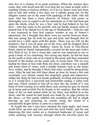 who live in a climate of so great extremes. When the warmer days
come, they who dwell near the river hear the ice crack at night with a
startling whoop as loud as artillery, as if its icy fetters were rent from
end to end, and within a few days see it rapidly going out. So the
alligator comes out of the mud with quakings of the earth. One old
man, who has been a close observer of Nature, and seems as
thoroughly wise in regard to all her operations as if she had been put
upon the stocks when he was a boy, and he had helped to lay her
keel,—who has come to his growth, and can hardly acquire more of
natural lore if he should live to the age of Methuselah,—told me, and
I was surprised to hear him express wonder at any of Nature’s
operations, for I thought that there were no secrets between them,
that one spring day he took his gun and boat, and thought that he
would have a little sport with the ducks. There was ice still on the
meadows, but it was all gone out of the river, and he dropped down
without obstruction from Sudbury, where he lived, to Fair-Haven
Pond, which he found, unexpectedly, covered for the most part with a
firm field of ice. It was a warm day, and he was surprised to see so
great a body of ice remaining. Not seeing any ducks, he hid his boat
on the north or back side of an island in the pond, and then concealed
himself in the bushes on the south side, to await them. The ice was
melted for three or four rods from the shore, and there was a smooth
and warm sheet of water, with a muddy bottom, such as the ducks
love, within, and he thought it likely that some would be along pretty
soon. After he had lain still there about an hour he heard a low and
seemingly very distant sound, but singularly grand and impressive,
unlike any thing he had ever heard, gradually swelling and increasing
as if it would have a universal and memorable ending, a sullen rush
and roar, which seemed to him all at once like the sound of a vast
body of fowl coming in to settle there, and, seizing his gun, he started
up in haste and excited; but he found, to his surprise, that the whole
body of the ice had started while he lay there, and drifted in to the
shore, and the sound he had heard was made by its edge grating on
the shore,—at first gently nibbled and crumbled off, but at length
heaving up and scattering its wrecks along the island to a
considerable height before it came to a stand still.
At length the sun’s rays have attained the right angle, and warm
winds blow up mist and rain and melt the snow banks, and the sun
dispersing the mist smiles on a checkered landscape of russet and
white smoking with incense, through which the traveller picks his
226
 