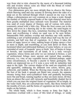 way from islet to islet, cheered by the music of a thousand tinkling
rills and rivulets whose veins are filled with the blood of winter
which they are bearing off.
Few phenomena gave me more delight than to observe the forms
which thawing sand and clay assume in flowing down the sides of a
deep cut on the railroad through which I passed on my way to the
village, a phenomenon not very common on so large a scale, though
the number of freshly exposed banks of the right material must have
been greatly multiplied since railroads were invented. The material
was sand of every degree of fineness and of various rich colors,
commonly mixed with a little clay. When the frost comes out in the
spring, and even in a thawing day in the winter, the sand begins to
flow down the slopes like lava, sometimes bursting out through the
snow and overflowing it where no sand was to be seen before.
Innumerable little streams overlap and interlace one with another,
exhibiting a sort of hybrid product, which obeys half way the law of
currents, and half way that of vegetation. As it flows it takes the
forms of sappy leaves or vines, making heaps of pulpy sprays a foot
or more in depth, and resembling, as you look down on them, the
laciniated lobed and imbricated thalluses of some lichens; or you are
reminded of coral, of leopards’ paws or birds’ feet, of brains or lungs
or bowels, and excrements of all kinds. It is a truly rotesque
vegetation, whose forms and color we see imitated in bronze, a sort
of architectural foliage more ancient and typical than acanthus,
chiccory, ivy, vine, or any vegetable leaves; destined perhaps, under
some circumstances, to become a puzzle to future geologists. The
whole cut impressed me as if it were a cave with its stalactites laid
open to the light. The various shades of the sand are singularly rich
and agreeable, embracing the different iron colors, brown, gray,
yellowish, and reddish. When the flowing mass reaches the drain at
the foot of the bank it spreads out flatter into strands, the separate
streams losing their semi-cylindrical form and gradually becoming
more flat and broad, running together as they are more moist, till they
form an almost flat sand, still variously and beautifully shaded, but in
which you can trace the original forms of vegetation; till at length, in
the water itself, they are converted into banks, like those formed off
the mouths of rivers, and the forms of vegetation are lost in the ripple
marks on the bottom.
The whole bank, which is from twenty to forty feet high, is
sometimes overlaid with a mass of this kind of foliage, or sandy
227
 