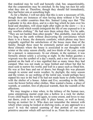 that mankind may be well and honestly clad, but, unquestionably,
that the corporations may be enriched. In the long run men hit only
what they aim at. Therefore, though they should fail immediately,
they had better aim at something high.
As for a Shelter, I will not deny that this is now a necessary of life,
though there are instances of men having done without it for long
periods in colder countries than this. Samuel Laing says that “The
Laplander in his skin dress, and in a skin bag which he puts over his
head and shoulders, will sleep night after night on the snow—-- in a
degree of cold which would extinguish the life of one exposed to it in
any woollen clothing.” He had seen them asleep thus. Yet he adds,
“They are not hardier than other people.” But, probably, man did not
live long on the earth without discovering the convenience which
there is in a house, the domestic comforts, which phrase may have
originally signified the satisfactions of the house more than of the
family; though these must be extremely partial and occasional in
those climates where the house is associated in our thoughts with
winter or the rainy season chiefly, and two thirds of the year, except
for a parasol, is unnecessary. In our climate, in the summer, it was
formerly almost solely a covering at night. In the Indian gazettes a
wigwam was the symbol of a day’s march, and a row of them cut or
painted on the bark of a tree signified that so many times they had
camped. Man was not made so large limbed and robust but that he
must seek to narrow his world, and wall in a space such as fitted him.
He was at first bare and out of doors; but though this was pleasant
enough in serene and warm weather, by daylight, the rainy season
and the winter, to say nothing of the torrid sun, would perhaps have
nipped his race in the bud if he had not made haste to clothe himself
with the shelter of a house. Adam and Eve, according to the fable,
wore the bower before other clothes. Man wanted a home, a place of
warmth, or comfort, first of physical warmth, then the warmth of the
affections.
We may imagine a time when, in the infancy of the human race,
some enterprising mortal crept into a hollow in a rock for shelter.
Every child begins the world again, to some extent, and loves to stay
out doors, even in wet and cold. It plays house, as well as horse,
having an instinct for it. Who does not remember the interest with
which when young he looked at shelving rocks, or any approach to a
cave? It was the natural yearning of that portion of our most
primitive ancestor which still survived in us. From the cave we have
23
 