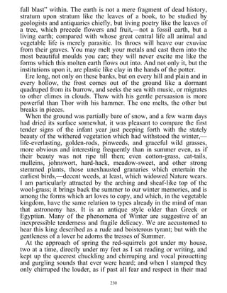full blast” within. The earth is not a mere fragment of dead history,
stratum upon stratum like the leaves of a book, to be studied by
geologists and antiquaries chiefly, but living poetry like the leaves of
a tree, which precede flowers and fruit,—not a fossil earth, but a
living earth; compared with whose great central life all animal and
vegetable life is merely parasitic. Its throes will heave our exuviae
from their graves. You may melt your metals and cast them into the
most beautiful moulds you can; they will never excite me like the
forms which this molten earth flows out into. And not only it, but the
institutions upon it, are plastic like clay in the hands of the potter.
Ere long, not only on these banks, but on every hill and plain and in
every hollow, the frost comes out of the ground like a dormant
quadruped from its burrow, and seeks the sea with music, or migrates
to other climes in clouds. Thaw with his gentle persuasion is more
powerful than Thor with his hammer. The one melts, the other but
breaks in pieces.
When the ground was partially bare of snow, and a few warm days
had dried its surface somewhat, it was pleasant to compare the first
tender signs of the infant year just peeping forth with the stately
beauty of the withered vegetation which had withstood the winter,—
life-everlasting, golden-rods, pinweeds, and graceful wild grasses,
more obvious and interesting frequently than in summer even, as if
their beauty was not ripe till then; even cotton-grass, cat-tails,
mulleins, johnswort, hard-hack, meadow-sweet, and other strong
stemmed plants, those unexhausted granaries which entertain the
earliest birds,—decent weeds, at least, which widowed Nature wears.
I am particularly attracted by the arching and sheaf-like top of the
wool-grass; it brings back the summer to our winter memories, and is
among the forms which art loves to copy, and which, in the vegetable
kingdom, have the same relation to types already in the mind of man
that astronomy has. It is an antique style older than Greek or
Egyptian. Many of the phenomena of Winter are suggestive of an
inexpressible tenderness and fragile delicacy. We are accustomed to
hear this king described as a rude and boisterous tyrant; but with the
gentleness of a lover he adorns the tresses of Summer.
At the approach of spring the red-squirrels got under my house,
two at a time, directly under my feet as I sat reading or writing, and
kept up the queerest chuckling and chirruping and vocal pirouetting
and gurgling sounds that ever were heard; and when I stamped they
only chirruped the louder, as if past all fear and respect in their mad
230
 