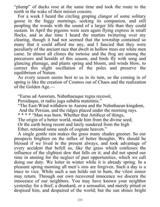 “plump” of ducks rose at the same time and took the route to the
north in the wake of their noisier cousins.
For a week I heard the circling groping clangor of some solitary
goose in the foggy mornings, seeking its companion, and still
peopling the woods with the sound of a larger life than they could
sustain. In April the pigeons were seen again flying express in small
flocks, and in due time I heard the martins twittering over my
clearing, though it had not seemed that the township contained so
many that it could afford me any, and I fancied that they were
peculiarly of the ancient race that dwelt in hollow trees ere white men
came. In almost all climes the tortoise and the frog are among the
precursors and heralds of this season, and birds fly with song and
glancing plumage, and plants spring and bloom, and winds blow, to
correct this slight oscillation of the poles and preserve the
equilibrium of Nature.
As every season seems best to us in its turn, so the coming in of
spring is like the creation of Cosmos out of Chaos and the realization
of the Golden Age.—
“Eurus ad Auroram, Nabathaeaque regna recessit,
Persidaque, et radiis juga subdita matutinis.”
“The East-Wind withdrew to Aurora and the Nabathaean kingdom,
And the Persian, and the ridges placed under the morning rays.
* * * * “Man was born. Whether that Artificer of things,
The origin of a better world, made him from the divine seed;
Or the earth being recent and lately sundered from the high
Ether, retained some seeds of cognate heaven.”
A single gentle rain makes the grass many shades greener. So our
prospects brighten on the influx of better thoughts. We should be
blessed if we lived in the present always, and took advantage of
every accident that befell us, like the grass which confesses the
influence of the slightest dew that falls on it; and did not spend our
time in atoning for the neglect of past opportunities, which we call
doing our duty. We loiter in winter while it is already spring. In a
pleasant spring morning all men’s sins are forgiven. Such a day is a
truce to vice. While such a sun holds out to burn, the vilest sinner
may return. Through our own recovered innocence we discern the
innocence of our neighbors. You may have known your neighbor
yesterday for a thief, a drunkard, or a sensualist, and merely pitied or
despised him, and despaired of the world; but the sun shines bright
233
 