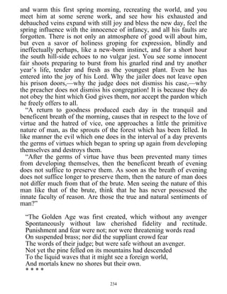 and warm this first spring morning, recreating the world, and you
meet him at some serene work, and see how his exhausted and
debauched veins expand with still joy and bless the new day, feel the
spring influence with the innocence of infancy, and all his faults are
forgotten. There is not only an atmosphere of good will about him,
but even a savor of holiness groping for expression, blindly and
ineffectually perhaps, like a new-born instinct, and for a short hour
the south hill-side echoes to no vulgar jest. You see some innocent
fair shoots preparing to burst from his gnarled rind and try another
year’s life, tender and fresh as the youngest plant. Even he has
entered into the joy of his Lord. Why the jailer does not leave open
his prison doors,—why the judge does not dismiss his case,—why
the preacher does not dismiss his congregation! It is because they do
not obey the hint which God gives them, nor accept the pardon which
he freely offers to all.
“A return to goodness produced each day in the tranquil and
beneficent breath of the morning, causes that in respect to the love of
virtue and the hatred of vice, one approaches a little the primitive
nature of man, as the sprouts of the forest which has been felled. In
like manner the evil which one does in the interval of a day prevents
the germs of virtues which began to spring up again from developing
themselves and destroys them.
“After the germs of virtue have thus been prevented many times
from developing themselves, then the beneficent breath of evening
does not suffice to preserve them. As soon as the breath of evening
does not suffice longer to preserve them, then the nature of man does
not differ much from that of the brute. Men seeing the nature of this
man like that of the brute, think that he has never possessed the
innate faculty of reason. Are those the true and natural sentiments of
man?”
“The Golden Age was first created, which without any avenger
Spontaneously without law cherished fidelity and rectitude.
Punishment and fear were not; nor were threatening words read
On suspended brass; nor did the suppliant crowd fear
The words of their judge; but were safe without an avenger.
Not yet the pine felled on its mountains had descended
To the liquid waves that it might see a foreign world,
And mortals knew no shores but their own.
* * * *
234
 