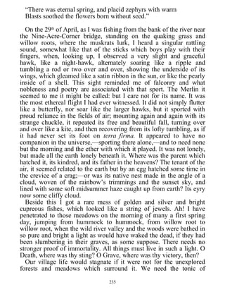 “There was eternal spring, and placid zephyrs with warm
Blasts soothed the flowers born without seed.”
On the 29th
of April, as I was fishing from the bank of the river near
the Nine-Acre-Corner bridge, standing on the quaking grass and
willow roots, where the muskrats lurk, I heard a singular rattling
sound, somewhat like that of the sticks which boys play with their
fingers, when, looking up, I observed a very slight and graceful
hawk, like a night-hawk, alternately soaring like a ripple and
tumbling a rod or two over and over, showing the underside of its
wings, which gleamed like a satin ribbon in the sun, or like the pearly
inside of a shell. This sight reminded me of falconry and what
nobleness and poetry are associated with that sport. The Merlin it
seemed to me it might be called: but I care not for its name. It was
the most ethereal flight I had ever witnessed. It did not simply flutter
like a butterfly, nor soar like the larger hawks, but it sported with
proud reliance in the fields of air; mounting again and again with its
strange chuckle, it repeated its free and beautiful fall, turning over
and over like a kite, and then recovering from its lofty tumbling, as if
it had never set its foot on terra firma. It appeared to have no
companion in the universe,—sporting there alone,—and to need none
but the morning and the ether with which it played. It was not lonely,
but made all the earth lonely beneath it. Where was the parent which
hatched it, its kindred, and its father in the heavens? The tenant of the
air, it seemed related to the earth but by an egg hatched some time in
the crevice of a crag;—or was its native nest made in the angle of a
cloud, woven of the rainbow’s trimmings and the sunset sky, and
lined with some soft midsummer haze caught up from earth? Its eyry
now some cliffy cloud.
Beside this I got a rare mess of golden and silver and bright
cupreous fishes, which looked like a string of jewels. Ah! I have
penetrated to those meadows on the morning of many a first spring
day, jumping from hummock to hummock, from willow root to
willow root, when the wild river valley and the woods were bathed in
so pure and bright a light as would have waked the dead, if they had
been slumbering in their graves, as some suppose. There needs no
stronger proof of immortality. All things must live in such a light. O
Death, where was thy sting? O Grave, where was thy victory, then?
Our village life would stagnate if it were not for the unexplored
forests and meadows which surround it. We need the tonic of
235
 