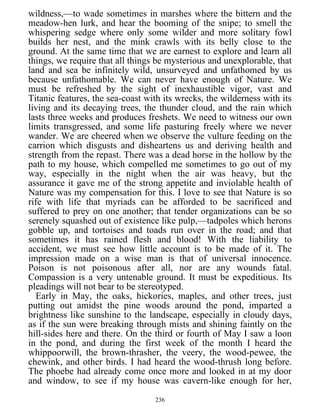 wildness,—to wade sometimes in marshes where the bittern and the
meadow-hen lurk, and hear the booming of the snipe; to smell the
whispering sedge where only some wilder and more solitary fowl
builds her nest, and the mink crawls with its belly close to the
ground. At the same time that we are earnest to explore and learn all
things, we require that all things be mysterious and unexplorable, that
land and sea be infinitely wild, unsurveyed and unfathomed by us
because unfathomable. We can never have enough of Nature. We
must be refreshed by the sight of inexhaustible vigor, vast and
Titanic features, the sea-coast with its wrecks, the wilderness with its
living and its decaying trees, the thunder cloud, and the rain which
lasts three weeks and produces freshets. We need to witness our own
limits transgressed, and some life pasturing freely where we never
wander. We are cheered when we observe the vulture feeding on the
carrion which disgusts and disheartens us and deriving health and
strength from the repast. There was a dead horse in the hollow by the
path to my house, which compelled me sometimes to go out of my
way, especially in the night when the air was heavy, but the
assurance it gave me of the strong appetite and inviolable health of
Nature was my compensation for this. I love to see that Nature is so
rife with life that myriads can be afforded to be sacrificed and
suffered to prey on one another; that tender organizations can be so
serenely squashed out of existence like pulp,—tadpoles which herons
gobble up, and tortoises and toads run over in the road; and that
sometimes it has rained flesh and blood! With the liability to
accident, we must see how little account is to be made of it. The
impression made on a wise man is that of universal innocence.
Poison is not poisonous after all, nor are any wounds fatal.
Compassion is a very untenable ground. It must be expeditious. Its
pleadings will not bear to be stereotyped.
Early in May, the oaks, hickories, maples, and other trees, just
putting out amidst the pine woods around the pond, imparted a
brightness like sunshine to the landscape, especially in cloudy days,
as if the sun were breaking through mists and shining faintly on the
hill-sides here and there. On the third or fourth of May I saw a loon
in the pond, and during the first week of the month I heard the
whippoorwill, the brown-thrasher, the veery, the wood-pewee, the
chewink, and other birds. I had heard the wood-thrush long before.
The phoebe had already come once more and looked in at my door
and window, to see if my house was cavern-like enough for her,
236
 