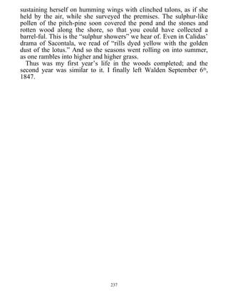 sustaining herself on humming wings with clinched talons, as if she
held by the air, while she surveyed the premises. The sulphur-like
pollen of the pitch-pine soon covered the pond and the stones and
rotten wood along the shore, so that you could have collected a
barrel-ful. This is the “sulphur showers” we hear of. Even in Calidas’
drama of Sacontala, we read of “rills dyed yellow with the golden
dust of the lotus.” And so the seasons went rolling on into summer,
as one rambles into higher and higher grass.
Thus was my first year’s life in the woods completed; and the
second year was similar to it. I finally left Walden September 6th
,
1847.
237
 