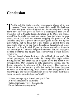 Conclusion
o the sick the doctors wisely recommend a change of air and
scenery. Thank Heaven, here is not all the world. The buck-eye
does not grow in New England, and the mocking-bird is rarely
heard here. The wild-goose is more of a cosmopolite than we; he
breaks his fast in Canada, takes a luncheon in the Ohio, and plumes
himself for the night in a southern bayou. Even the bison, to some
extent, keeps pace with the seasons, cropping the pastures of the
Colorado only till a greener and sweeter grass awaits him by the
Yellowstone. Yet we think that if rail-fences are pulled down, and
stone-walls piled up on our farms, bounds are henceforth set to our
lives and our fates decided. If you are chosen town-clerk, forsooth,
you cannot go to Tierra del Fuego this summer: but you may go to
the land of infernal fire nevertheless. The universe is wider than our
views of it.
T
Yet we should oftener look over the tafferel of our craft, like
curious passengers, and not make the voyage like stupid sailors
picking oakum. The other side of the globe is but the home of our
correspondent. Our voyaging is only great-circle sailing, and the
doctors prescribe for diseases of the skin merely. One hastens to
Southern Africa to chase the giraffe; but surely that is not the game
he would be after. How long, pray, would a man hunt giraffes if he
could? Snipes and woodcocks also may afford rare sport; but I trust it
would be nobler game to shoot one’s self.—
“Direct your eye sight inward, and you’ll find
A thousand regions in your mind
Yet undiscovered. Travel them, and be
Expert in home-cosmography.”
238
 
