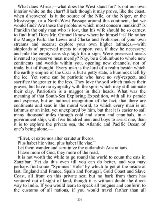 What does Africa,—what does the West stand for? Is not our own
interior white on the chart? Black though it may prove, like the coast,
when discovered. Is it the source of the Nile, or the Niger, or the
Mississippi, or a North-West Passage around this continent, that we
would find? Are these the problems which most concern mankind? Is
Franklin the only man who is lost, that his wife should be so earnest
to find him? Does Mr. Grinnell know where he himself is? Be rather
the Mungo Park, the Lewis and Clarke and Frobisher, of your own
streams and oceans; explore your own higher latitudes,—with
shiploads of preserved meats to support you, if they be necessary;
and pile the empty cans sky-high for a sign. Were preserved meats
invented to preserve meat merely? Nay, be a Columbus to whole new
continents and worlds within you, opening new channels, not of
trade, but of thought. Every man is the lord of a realm beside which
the earthly empire of the Czar is but a petty state, a hummock left by
the ice. Yet some can be patriotic who have no self-respect, and
sacrifice the greater to the less. They love the soil which makes their
graves, but have no sympathy with the spirit which may still animate
their clay. Patriotism is a maggot in their heads. What was the
meaning of that South-Sea Exploring Expedition, with all its parade
and expense, but an indirect recognition of the fact, that there are
continents and seas in the moral world, to which every man is an
isthmus or an inlet, yet unexplored by him, but that it is easier to sail
many thousand miles through cold and storm and cannibals, in a
government ship, with five hundred men and boys to assist one, than
it is to explore the private sea, the Atlantic and Pacific Ocean of
one’s being alone.—
“Erret, et extremos alter scrutetur Iberos.
Plus habet hic vitae, plus habet ille viae.”
Let them wander and scrutinize the outlandish Australians.
I have more of God, they more of the road.
It is not worth the while to go round the world to count the cats in
Zanzibar. Yet do this even till you can do better, and you may
perhaps find some “Symmes’ Hole” by which to get at the inside at
last. England and France, Spain and Portugal, Gold Coast and Slave
Coast, all front on this private sea; but no bark from them has
ventured out of sight of land, though it is without doubt the direct
way to India. If you would learn to speak all tongues and conform to
the customs of all nations, if you would travel farther than all
239
 