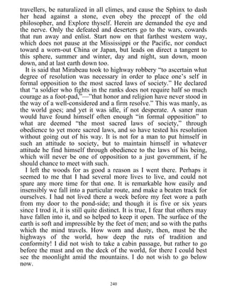 travellers, be naturalized in all climes, and cause the Sphinx to dash
her head against a stone, even obey the precept of the old
philosopher, and Explore thyself. Herein are demanded the eye and
the nerve. Only the defeated and deserters go to the wars, cowards
that run away and enlist. Start now on that farthest western way,
which does not pause at the Mississippi or the Pacific, nor conduct
toward a worn-out China or Japan, but leads on direct a tangent to
this sphere, summer and winter, day and night, sun down, moon
down, and at last earth down too.
It is said that Mirabeau took to highway robbery “to ascertain what
degree of resolution was necessary in order to place one’s self in
formal opposition to the most sacred laws of society.” He declared
that “a soldier who fights in the ranks does not require half so much
courage as a foot-pad,”—”that honor and religion have never stood in
the way of a well-considered and a firm resolve.” This was manly, as
the world goes; and yet it was idle, if not desperate. A saner man
would have found himself often enough “in formal opposition” to
what are deemed “the most sacred laws of society,” through
obedience to yet more sacred laws, and so have tested his resolution
without going out of his way. It is not for a man to put himself in
such an attitude to society, but to maintain himself in whatever
attitude he find himself through obedience to the laws of his being,
which will never be one of opposition to a just government, if he
should chance to meet with such.
I left the woods for as good a reason as I went there. Perhaps it
seemed to me that I had several more lives to live, and could not
spare any more time for that one. It is remarkable how easily and
insensibly we fall into a particular route, and make a beaten track for
ourselves. I had not lived there a week before my feet wore a path
from my door to the pond-side; and though it is five or six years
since I trod it, it is still quite distinct. It is true, I fear that others may
have fallen into it, and so helped to keep it open. The surface of the
earth is soft and impressible by the feet of men; and so with the paths
which the mind travels. How worn and dusty, then, must be the
highways of the world, how deep the ruts of tradition and
conformity! I did not wish to take a cabin passage, but rather to go
before the mast and on the deck of the world, for there I could best
see the moonlight amid the mountains. I do not wish to go below
now.
240
 