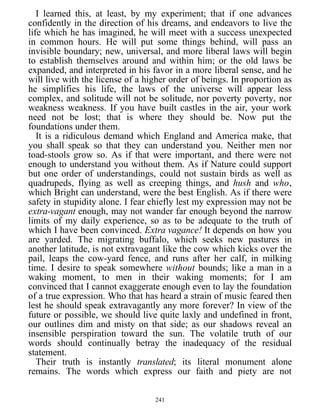 I learned this, at least, by my experiment; that if one advances
confidently in the direction of his dreams, and endeavors to live the
life which he has imagined, he will meet with a success unexpected
in common hours. He will put some things behind, will pass an
invisible boundary; new, universal, and more liberal laws will begin
to establish themselves around and within him; or the old laws be
expanded, and interpreted in his favor in a more liberal sense, and he
will live with the license of a higher order of beings. In proportion as
he simplifies his life, the laws of the universe will appear less
complex, and solitude will not be solitude, nor poverty poverty, nor
weakness weakness. If you have built castles in the air, your work
need not be lost; that is where they should be. Now put the
foundations under them.
It is a ridiculous demand which England and America make, that
you shall speak so that they can understand you. Neither men nor
toad-stools grow so. As if that were important, and there were not
enough to understand you without them. As if Nature could support
but one order of understandings, could not sustain birds as well as
quadrupeds, flying as well as creeping things, and hush and who,
which Bright can understand, were the best English. As if there were
safety in stupidity alone. I fear chiefly lest my expression may not be
extra-vagant enough, may not wander far enough beyond the narrow
limits of my daily experience, so as to be adequate to the truth of
which I have been convinced. Extra vagance! It depends on how you
are yarded. The migrating buffalo, which seeks new pastures in
another latitude, is not extravagant like the cow which kicks over the
pail, leaps the cow-yard fence, and runs after her calf, in milking
time. I desire to speak somewhere without bounds; like a man in a
waking moment, to men in their waking moments; for I am
convinced that I cannot exaggerate enough even to lay the foundation
of a true expression. Who that has heard a strain of music feared then
lest he should speak extravagantly any more forever? In view of the
future or possible, we should live quite laxly and undefined in front,
our outlines dim and misty on that side; as our shadows reveal an
insensible perspiration toward the sun. The volatile truth of our
words should continually betray the inadequacy of the residual
statement.
Their truth is instantly translated; its literal monument alone
remains. The words which express our faith and piety are not
241
 