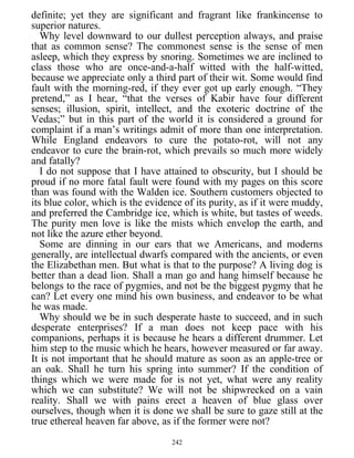 definite; yet they are significant and fragrant like frankincense to
superior natures.
Why level downward to our dullest perception always, and praise
that as common sense? The commonest sense is the sense of men
asleep, which they express by snoring. Sometimes we are inclined to
class those who are once-and-a-half witted with the half-witted,
because we appreciate only a third part of their wit. Some would find
fault with the morning-red, if they ever got up early enough. “They
pretend,” as I hear, “that the verses of Kabir have four different
senses; illusion, spirit, intellect, and the exoteric doctrine of the
Vedas;” but in this part of the world it is considered a ground for
complaint if a man’s writings admit of more than one interpretation.
While England endeavors to cure the potato-rot, will not any
endeavor to cure the brain-rot, which prevails so much more widely
and fatally?
I do not suppose that I have attained to obscurity, but I should be
proud if no more fatal fault were found with my pages on this score
than was found with the Walden ice. Southern customers objected to
its blue color, which is the evidence of its purity, as if it were muddy,
and preferred the Cambridge ice, which is white, but tastes of weeds.
The purity men love is like the mists which envelop the earth, and
not like the azure ether beyond.
Some are dinning in our ears that we Americans, and moderns
generally, are intellectual dwarfs compared with the ancients, or even
the Elizabethan men. But what is that to the purpose? A living dog is
better than a dead lion. Shall a man go and hang himself because he
belongs to the race of pygmies, and not be the biggest pygmy that he
can? Let every one mind his own business, and endeavor to be what
he was made.
Why should we be in such desperate haste to succeed, and in such
desperate enterprises? If a man does not keep pace with his
companions, perhaps it is because he hears a different drummer. Let
him step to the music which he hears, however measured or far away.
It is not important that he should mature as soon as an apple-tree or
an oak. Shall he turn his spring into summer? If the condition of
things which we were made for is not yet, what were any reality
which we can substitute? We will not be shipwrecked on a vain
reality. Shall we with pains erect a heaven of blue glass over
ourselves, though when it is done we shall be sure to gaze still at the
true ethereal heaven far above, as if the former were not?
242
 