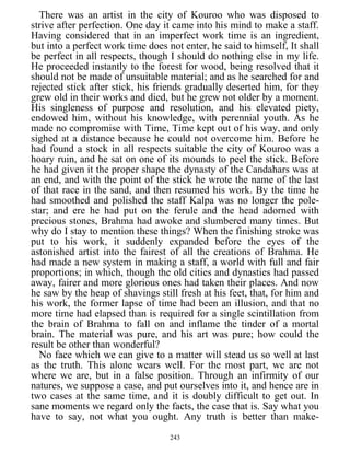 There was an artist in the city of Kouroo who was disposed to
strive after perfection. One day it came into his mind to make a staff.
Having considered that in an imperfect work time is an ingredient,
but into a perfect work time does not enter, he said to himself, It shall
be perfect in all respects, though I should do nothing else in my life.
He proceeded instantly to the forest for wood, being resolved that it
should not be made of unsuitable material; and as he searched for and
rejected stick after stick, his friends gradually deserted him, for they
grew old in their works and died, but he grew not older by a moment.
His singleness of purpose and resolution, and his elevated piety,
endowed him, without his knowledge, with perennial youth. As he
made no compromise with Time, Time kept out of his way, and only
sighed at a distance because he could not overcome him. Before he
had found a stock in all respects suitable the city of Kouroo was a
hoary ruin, and he sat on one of its mounds to peel the stick. Before
he had given it the proper shape the dynasty of the Candahars was at
an end, and with the point of the stick he wrote the name of the last
of that race in the sand, and then resumed his work. By the time he
had smoothed and polished the staff Kalpa was no longer the pole-
star; and ere he had put on the ferule and the head adorned with
precious stones, Brahma had awoke and slumbered many times. But
why do I stay to mention these things? When the finishing stroke was
put to his work, it suddenly expanded before the eyes of the
astonished artist into the fairest of all the creations of Brahma. He
had made a new system in making a staff, a world with full and fair
proportions; in which, though the old cities and dynasties had passed
away, fairer and more glorious ones had taken their places. And now
he saw by the heap of shavings still fresh at his feet, that, for him and
his work, the former lapse of time had been an illusion, and that no
more time had elapsed than is required for a single scintillation from
the brain of Brahma to fall on and inflame the tinder of a mortal
brain. The material was pure, and his art was pure; how could the
result be other than wonderful?
No face which we can give to a matter will stead us so well at last
as the truth. This alone wears well. For the most part, we are not
where we are, but in a false position. Through an infirmity of our
natures, we suppose a case, and put ourselves into it, and hence are in
two cases at the same time, and it is doubly difficult to get out. In
sane moments we regard only the facts, the case that is. Say what you
have to say, not what you ought. Any truth is better than make-
243
 
