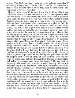 believe. Tom Hyde, the tinker, standing on the gallows, was asked if
he had any thing to say. “Tell the tailors,” said he, “to remember to
make a knot in their thread before they take the first stitch.” His
companion’s prayer is forgotten.
However mean your life is, meet it and live it; do not shun it and
call it hard names. It is not so bad as you are. It looks poorest when
you are richest. The fault-finder will find faults even in paradise.
Love your life, poor as it is. You may perhaps have some pleasant,
thrilling, glorious hours, even in a poor-house. The setting sun is
reflected from the windows of the alms-house as brightly as from the
rich man’s abode; the snow melts before its door as early in the
spring. I do not see but a quiet mind may live as contentedly there,
and have as cheering thoughts, as in a palace. The town’s poor seem
to me often to live the most independent lives of any. May be they
are simply great enough to receive without misgiving. Most think
that they are above being supported by the town; but it oftener
happens that they are not above supporting themselves by dishonest
means, which should be more disreputable. Cultivate poverty like a
garden herb, like sage. Do not trouble yourself much to get new
things, whether clothes or friends. Turn the old; return to them.
Things do not change; we change. Sell your clothes and keep your
thoughts. God will see that you do not want society. If I were
confined to a corner of a garret all my days, like a spider, the world
would be just as large to me while I had my thoughts about me. The
philosopher said: “From an army of three divisions one can take
away its general, and put it in disorder; from the man the most abject
and vulgar one cannot take away his thought.” Do not seek so
anxiously to be developed, to subject yourself to many influences to
be played on; it is all dissipation. Humility like darkness reveals the
heavenly lights. The shadows of poverty and meanness gather around
us, “and lo! Creation widens to our view.” We are often reminded
that if there were bestowed on us the wealth of Croesus, our aims
must still be the same, and our means essentially the same. Moreover,
if you are restricted in your range by poverty, if you cannot buy
books and newspapers, for instance, you are but confined to the most
significant and vital experiences; you are compelled to deal with the
material which yields the most sugar and the most starch. It is life
near the bone where it is sweetest. You are defended from being a
trifler. No man loses ever on a lower level by magnanimity on a
244
 