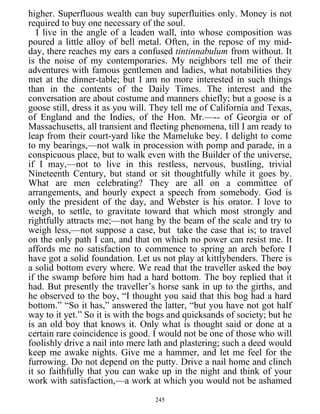 higher. Superfluous wealth can buy superfluities only. Money is not
required to buy one necessary of the soul.
I live in the angle of a leaden wall, into whose composition was
poured a little alloy of bell metal. Often, in the repose of my mid-
day, there reaches my ears a confused tintinnabulum from without. It
is the noise of my contemporaries. My neighbors tell me of their
adventures with famous gentlemen and ladies, what notabilities they
met at the dinner-table; but I am no more interested in such things
than in the contents of the Daily Times. The interest and the
conversation are about costume and manners chiefly; but a goose is a
goose still, dress it as you will. They tell me of California and Texas,
of England and the Indies, of the Hon. Mr.—-- of Georgia or of
Massachusetts, all transient and fleeting phenomena, till I am ready to
leap from their court-yard like the Mameluke bey. I delight to come
to my bearings,—not walk in procession with pomp and parade, in a
conspicuous place, but to walk even with the Builder of the universe,
if I may,—not to live in this restless, nervous, bustling, trivial
Nineteenth Century, but stand or sit thoughtfully while it goes by.
What are men celebrating? They are all on a committee of
arrangements, and hourly expect a speech from somebody. God is
only the president of the day, and Webster is his orator. I love to
weigh, to settle, to gravitate toward that which most strongly and
rightfully attracts me;—not hang by the beam of the scale and try to
weigh less,—not suppose a case, but take the case that is; to travel
on the only path I can, and that on which no power can resist me. It
affords me no satisfaction to commence to spring an arch before I
have got a solid foundation. Let us not play at kittlybenders. There is
a solid bottom every where. We read that the traveller asked the boy
if the swamp before him had a hard bottom. The boy replied that it
had. But presently the traveller’s horse sank in up to the girths, and
he observed to the boy, “I thought you said that this bog had a hard
bottom.” “So it has,” answered the latter, “but you have not got half
way to it yet.” So it is with the bogs and quicksands of society; but he
is an old boy that knows it. Only what is thought said or done at a
certain rare coincidence is good. I would not be one of those who will
foolishly drive a nail into mere lath and plastering; such a deed would
keep me awake nights. Give me a hammer, and let me feel for the
furrowing. Do not depend on the putty. Drive a nail home and clinch
it so faithfully that you can wake up in the night and think of your
work with satisfaction,—a work at which you would not be ashamed
245
 