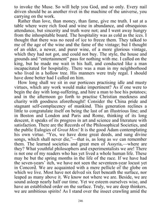 to invoke the Muse. So will help you God, and so only. Every nail
driven should be as another rivet in the machine of the universe, you
carrying on the work.
Rather than love, than money, than fame, give me truth. I sat at a
table where were rich food and wine in abundance, and obsequious
attendance, but sincerity and truth were not; and I went away hungry
from the inhospitable board. The hospitality was as cold as the ices. I
thought that there was no need of ice to freeze them. They talked to
me of the age of the wine and the fame of the vintage; but I thought
of an older, a newer, and purer wine, of a more glorious vintage,
which they had not got, and could not buy. The style, the house and
grounds and “entertainment” pass for nothing with me. I called on the
king, but he made me wait in his hall, and conducted like a man
incapacitated for hospitality. There was a man in my neighborhood
who lived in a hollow tree. His manners were truly regal. I should
have done better had I called on him.
How long shall we sit in our porticoes practising idle and musty
virtues, which any work would make impertinent? As if one were to
begin the day with long-suffering, and hire a man to hoe his potatoes;
and in the afternoon go forth to practise Christian meekness and
charity with goodness aforethought! Consider the China pride and
stagnant self-complacency of mankind. This generation reclines a
little to congratulate itself on being the last of an illustrious line; and
in Boston and London and Paris and Rome, thinking of its long
descent, it speaks of its progress in art and science and literature with
satisfaction. There are the Records of the Philosophical Societies, and
the public Eulogies of Great Men! It is the good Adam contemplating
his own virtue. “Yes, we have done great deeds, and sung divine
songs, which shall never die,”—that is, as long as we can remember
them. The learned societies and great men of Assyria,—where are
they? What youthful philosophers and experimentalists we are! There
is not one of my readers who has yet lived a whole human life. These
may be but the spring months in the life of the race. If we have had
the seven-years’ itch, we have not seen the seventeen-year locust yet
in Concord. We are acquainted with a mere pellicle of the globe on
which we live. Most have not delved six feet beneath the surface, nor
leaped as many above it. We know not where we are. Beside, we are
sound asleep nearly half our time. Yet we esteem ourselves wise, and
have an established order on the surface. Truly, we are deep thinkers,
we are ambitious spirits! As I stand over the insect crawling amid the
246
 