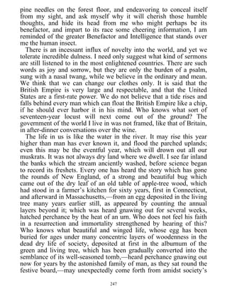 pine needles on the forest floor, and endeavoring to conceal itself
from my sight, and ask myself why it will cherish those humble
thoughts, and hide its head from me who might perhaps be its
benefactor, and impart to its race some cheering information, I am
reminded of the greater Benefactor and Intelligence that stands over
me the human insect.
There is an incessant influx of novelty into the world, and yet we
tolerate incredible dulness. I need only suggest what kind of sermons
are still listened to in the most enlightened countries. There are such
words as joy and sorrow, but they are only the burden of a psalm,
sung with a nasal twang, while we believe in the ordinary and mean.
We think that we can change our clothes only. It is said that the
British Empire is very large and respectable, and that the United
States are a first-rate power. We do not believe that a tide rises and
falls behind every man which can float the British Empire like a chip,
if he should ever harbor it in his mind. Who knows what sort of
seventeen-year locust will next come out of the ground? The
government of the world I live in was not framed, like that of Britain,
in after-dinner conversations over the wine.
The life in us is like the water in the river. It may rise this year
higher than man has ever known it, and flood the parched uplands;
even this may be the eventful year, which will drown out all our
muskrats. It was not always dry land where we dwell. I see far inland
the banks which the stream anciently washed, before science began
to record its freshets. Every one has heard the story which has gone
the rounds of New England, of a strong and beautiful bug which
came out of the dry leaf of an old table of apple-tree wood, which
had stood in a farmer’s kitchen for sixty years, first in Connecticut,
and afterward in Massachusetts,—from an egg deposited in the living
tree many years earlier still, as appeared by counting the annual
layers beyond it; which was heard gnawing out for several weeks,
hatched perchance by the heat of an urn. Who does not feel his faith
in a resurrection and immortality strengthened by hearing of this?
Who knows what beautiful and winged life, whose egg has been
buried for ages under many concentric layers of woodenness in the
dead dry life of society, deposited at first in the alburnum of the
green and living tree, which has been gradually converted into the
semblance of its well-seasoned tomb,—heard perchance gnawing out
now for years by the astonished family of man, as they sat round the
festive board,—may unexpectedly come forth from amidst society’s
247
 