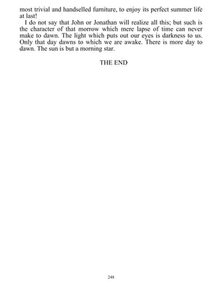 most trivial and handselled furniture, to enjoy its perfect summer life
at last!
I do not say that John or Jonathan will realize all this; but such is
the character of that morrow which mere lapse of time can never
make to dawn. The light which puts out our eyes is darkness to us.
Only that day dawns to which we are awake. There is more day to
dawn. The sun is but a morning star.
THE END
248
 