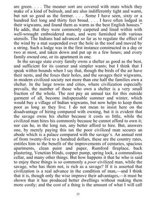 are green. . . . The meaner sort are covered with mats which they
make of a kind of bulrush, and are also indifferently tight and warm,
but not so good as the former. . . . Some I have seen, sixty or a
hundred feet long and thirty feet broad. . . . I have often lodged in
their wigwams, and found them as warm as the best English houses.”
He adds, that they were commonly carpeted and lined within with
well-wrought embroidered mats, and were furnished with various
utensils. The Indians had advanced so far as to regulate the effect of
the wind by a mat suspended over the hole in the roof and moved by
a string. Such a lodge was in the first instance constructed in a day or
two at most, and taken down and put up in a few hours; and every
family owned one, or its apartment in one.
In the savage state every family owns a shelter as good as the best,
and sufficient for its coarser and simpler wants; but I think that I
speak within bounds when I say that, though the birds of the air have
their nests, and the foxes their holes, and the savages their wigwams,
in modern civilized society not more than one half the families own a
shelter. In the large towns and cities, where civilization especially
prevails, the number of those who own a shelter is a very small
fraction of the whole. The rest pay an annual tax for this outside
garment of all, become indispensable summer and winter, which
would buy a village of Indian wigwams, but now helps to keep them
poor as long as they live. I do not mean to insist here on the
disadvantage of hiring compared with owning, but it is evident that
the savage owns his shelter because it costs so little, while the
civilized man hires his commonly because he cannot afford to own it;
nor can he, in the long run, any better afford to hire. But, answers
one, by merely paying this tax the poor civilized man secures an
abode which is a palace compared with the savage’s. An annual rent
of from twenty-five to a hundred dollars, these are the country rates,
entitles him to the benefit of the improvements of centuries, spacious
apartments, clean paint and paper, Rumford fireplace, back
plastering, Venetian blinds, copper pump, spring lock, a commodious
cellar, and many other things. But how happens it that he who is said
to enjoy these things is so commonly a poor civilized man, while the
savage, who has them not, is rich as a savage? If it is asserted that
civilization is a real advance in the condition of man,—and I think
that it is, though only the wise improve their advantages,—it must be
shown that it has produced better dwellings without making them
more costly; and the cost of a thing is the amount of what I will call
25
 