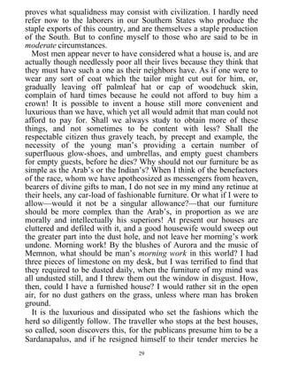 proves what squalidness may consist with civilization. I hardly need
refer now to the laborers in our Southern States who produce the
staple exports of this country, and are themselves a staple production
of the South. But to confine myself to those who are said to be in
moderate circumstances.
Most men appear never to have considered what a house is, and are
actually though needlessly poor all their lives because they think that
they must have such a one as their neighbors have. As if one were to
wear any sort of coat which the tailor might cut out for him, or,
gradually leaving off palmleaf hat or cap of woodchuck skin,
complain of hard times because he could not afford to buy him a
crown! It is possible to invent a house still more convenient and
luxurious than we have, which yet all would admit that man could not
afford to pay for. Shall we always study to obtain more of these
things, and not sometimes to be content with less? Shall the
respectable citizen thus gravely teach, by precept and example, the
necessity of the young man’s providing a certain number of
superfluous glow-shoes, and umbrellas, and empty guest chambers
for empty guests, before he dies? Why should not our furniture be as
simple as the Arab’s or the Indian’s? When I think of the benefactors
of the race, whom we have apotheosized as messengers from heaven,
bearers of divine gifts to man, I do not see in my mind any retinue at
their heels, any car-load of fashionable furniture. Or what if I were to
allow—would it not be a singular allowance?—that our furniture
should be more complex than the Arab’s, in proportion as we are
morally and intellectually his superiors! At present our houses are
cluttered and defiled with it, and a good housewife would sweep out
the greater part into the dust hole, and not leave her morning’s work
undone. Morning work! By the blushes of Aurora and the music of
Memnon, what should be man’s morning work in this world? I had
three pieces of limestone on my desk, but I was terrified to find that
they required to be dusted daily, when the furniture of my mind was
all undusted still, and I threw them out the window in disgust. How,
then, could I have a furnished house? I would rather sit in the open
air, for no dust gathers on the grass, unless where man has broken
ground.
It is the luxurious and dissipated who set the fashions which the
herd so diligently follow. The traveller who stops at the best houses,
so called, soon discovers this, for the publicans presume him to be a
Sardanapalus, and if he resigned himself to their tender mercies he
29
 