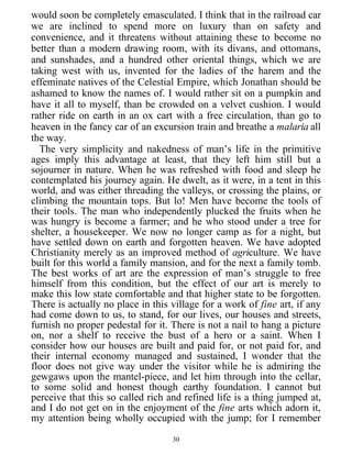 would soon be completely emasculated. I think that in the railroad car
we are inclined to spend more on luxury than on safety and
convenience, and it threatens without attaining these to become no
better than a modern drawing room, with its divans, and ottomans,
and sunshades, and a hundred other oriental things, which we are
taking west with us, invented for the ladies of the harem and the
effeminate natives of the Celestial Empire, which Jonathan should be
ashamed to know the names of. I would rather sit on a pumpkin and
have it all to myself, than be crowded on a velvet cushion. I would
rather ride on earth in an ox cart with a free circulation, than go to
heaven in the fancy car of an excursion train and breathe a malaria all
the way.
The very simplicity and nakedness of man’s life in the primitive
ages imply this advantage at least, that they left him still but a
sojourner in nature. When he was refreshed with food and sleep he
contemplated his journey again. He dwelt, as it were, in a tent in this
world, and was either threading the valleys, or crossing the plains, or
climbing the mountain tops. But lo! Men have become the tools of
their tools. The man who independently plucked the fruits when he
was hungry is become a farmer; and he who stood under a tree for
shelter, a housekeeper. We now no longer camp as for a night, but
have settled down on earth and forgotten heaven. We have adopted
Christianity merely as an improved method of agriculture. We have
built for this world a family mansion, and for the next a family tomb.
The best works of art are the expression of man’s struggle to free
himself from this condition, but the effect of our art is merely to
make this low state comfortable and that higher state to be forgotten.
There is actually no place in this village for a work of fine art, if any
had come down to us, to stand, for our lives, our houses and streets,
furnish no proper pedestal for it. There is not a nail to hang a picture
on, nor a shelf to receive the bust of a hero or a saint. When I
consider how our houses are built and paid for, or not paid for, and
their internal economy managed and sustained, I wonder that the
floor does not give way under the visitor while he is admiring the
gewgaws upon the mantel-piece, and let him through into the cellar,
to some solid and honest though earthy foundation. I cannot but
perceive that this so called rich and refined life is a thing jumped at,
and I do not get on in the enjoyment of the fine arts which adorn it,
my attention being wholly occupied with the jump; for I remember
30
 