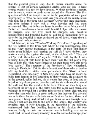 that the greatest genuine leap, due to human muscles alone, on
record, is that of certain wandering Arabs, who are said to have
cleared twenty-five feet on level ground. Without factitious support,
man is sure to come to earth again beyond that distance. The first
question which I am tempted to put to the proprietor of such great
impropriety is, Who bolsters you? Are you one of the ninety-seven
who fail? Or of the three who succeed? Answer me these questions,
and then perhaps I may look at your bawbles and find them
ornamental. The cart before the horse is neither beautiful nor useful.
Before we can adorn our houses with beautiful objects the walls must
be stripped, and our lives must be stripped, and beautiful
housekeeping and beautiful living be laid for a foundation: now, a
taste for the beautiful is most cultivated out of doors, where there is
no house and no housekeeper.
Old Johnson, in his “Wonder-Working Providence,” speaking of
the first settlers of this town, with whom he was contemporary, tells
us that “they burrow themselves in the earth for their first shelter
under some hillside, and, casting the soil aloft upon timber, they
make a smoky fire against the earth, at the highest side.” They did
not “provide them houses,” says he, “till the earth, by the Lord’s
blessing, brought forth bread to feed them,” and the first year’s crop
was so light that “they were forced to cut their bread very thin for a
long season.” The secretary of the Province of New Netherland,
writing in Dutch, in 1650, for the information of those who wished to
take up land there, states more particularly, that “those in New
Netherland, and especially in New England, who have no means to
build farm houses at first according to their wishes, dig a square pit
in the ground, cellar fashion, six or seven feet deep, as long and as
broad as they think proper, case the earth inside with wood all round
the wall, and line the wood with the bark of trees or something else
to prevent the caving in of the earth; floor this cellar with plank, and
wainscot it overhead for a ceiling, raise a roof of spars clear up, and
cover the spars with bark or green sods, so that they can live dry and
warm in these houses with their entire families for two, three, and
four years, it being understood that partitions are run through those
cellars which are adapted to the size of the family. The wealthy and
principal men in New England, in the beginning of the colonies,
commenced their first dwelling houses in this fashion for two
reasons; firstly, in order not to waste time in building, and not to
want food the next season; secondly, in order not to discourage poor
31
 