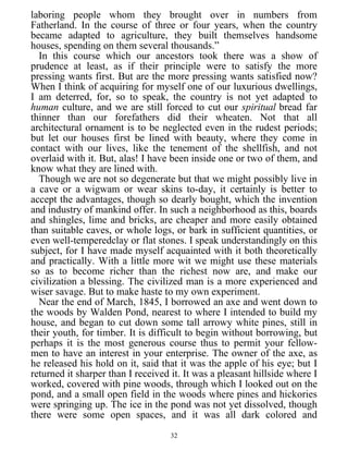 laboring people whom they brought over in numbers from
Fatherland. In the course of three or four years, when the country
became adapted to agriculture, they built themselves handsome
houses, spending on them several thousands.”
In this course which our ancestors took there was a show of
prudence at least, as if their principle were to satisfy the more
pressing wants first. But are the more pressing wants satisfied now?
When I think of acquiring for myself one of our luxurious dwellings,
I am deterred, for, so to speak, the country is not yet adapted to
human culture, and we are still forced to cut our spiritual bread far
thinner than our forefathers did their wheaten. Not that all
architectural ornament is to be neglected even in the rudest periods;
but let our houses first be lined with beauty, where they come in
contact with our lives, like the tenement of the shellfish, and not
overlaid with it. But, alas! I have been inside one or two of them, and
know what they are lined with.
Though we are not so degenerate but that we might possibly live in
a cave or a wigwam or wear skins to-day, it certainly is better to
accept the advantages, though so dearly bought, which the invention
and industry of mankind offer. In such a neighborhood as this, boards
and shingles, lime and bricks, are cheaper and more easily obtained
than suitable caves, or whole logs, or bark in sufficient quantities, or
even well-temperedclay or flat stones. I speak understandingly on this
subject, for I have made myself acquainted with it both theoretically
and practically. With a little more wit we might use these materials
so as to become richer than the richest now are, and make our
civilization a blessing. The civilized man is a more experienced and
wiser savage. But to make haste to my own experiment.
Near the end of March, 1845, I borrowed an axe and went down to
the woods by Walden Pond, nearest to where I intended to build my
house, and began to cut down some tall arrowy white pines, still in
their youth, for timber. It is difficult to begin without borrowing, but
perhaps it is the most generous course thus to permit your fellow-
men to have an interest in your enterprise. The owner of the axe, as
he released his hold on it, said that it was the apple of his eye; but I
returned it sharper than I received it. It was a pleasant hillside where I
worked, covered with pine woods, through which I looked out on the
pond, and a small open field in the woods where pines and hickories
were springing up. The ice in the pond was not yet dissolved, though
there were some open spaces, and it was all dark colored and
32
 