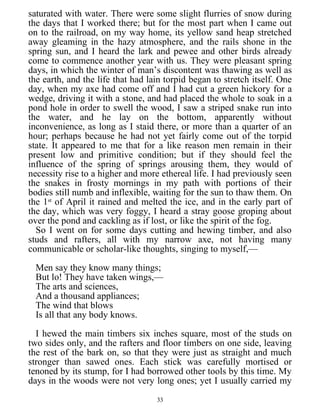 saturated with water. There were some slight flurries of snow during
the days that I worked there; but for the most part when I came out
on to the railroad, on my way home, its yellow sand heap stretched
away gleaming in the hazy atmosphere, and the rails shone in the
spring sun, and I heard the lark and pewee and other birds already
come to commence another year with us. They were pleasant spring
days, in which the winter of man’s discontent was thawing as well as
the earth, and the life that had lain torpid began to stretch itself. One
day, when my axe had come off and I had cut a green hickory for a
wedge, driving it with a stone, and had placed the whole to soak in a
pond hole in order to swell the wood, I saw a striped snake run into
the water, and he lay on the bottom, apparently without
inconvenience, as long as I staid there, or more than a quarter of an
hour; perhaps because he had not yet fairly come out of the torpid
state. It appeared to me that for a like reason men remain in their
present low and primitive condition; but if they should feel the
influence of the spring of springs arousing them, they would of
necessity rise to a higher and more ethereal life. I had previously seen
the snakes in frosty mornings in my path with portions of their
bodies still numb and inflexible, waiting for the sun to thaw them. On
the 1st
of April it rained and melted the ice, and in the early part of
the day, which was very foggy, I heard a stray goose groping about
over the pond and cackling as if lost, or like the spirit of the fog.
So I went on for some days cutting and hewing timber, and also
studs and rafters, all with my narrow axe, not having many
communicable or scholar-like thoughts, singing to myself,—
Men say they know many things;
But lo! They have taken wings,—
The arts and sciences,
And a thousand appliances;
The wind that blows
Is all that any body knows.
I hewed the main timbers six inches square, most of the studs on
two sides only, and the rafters and floor timbers on one side, leaving
the rest of the bark on, so that they were just as straight and much
stronger than sawed ones. Each stick was carefully mortised or
tenoned by its stump, for I had borrowed other tools by this time. My
days in the woods were not very long ones; yet I usually carried my
33
 