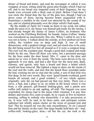 dinner of bread and butter, and read the newspaper in which it was
wrapped, at noon, sitting amid the green pine boughs which I had cut
off, and to my bread was imparted some of their fragrance, for my
hands were covered with a thick coat of pitch. Before I had done I
was more the friend than the foe of the pine tree, though I had cut
down some of them, having become better acquainted with it.
Sometimes a rambler in the wood was attracted by the sound of my
axe, and we chatted pleasantly over the chips which I had made.
By the middle of April, for I made no haste in my work, but rather
made the most of it, my house was framed and ready for the raising. I
had already bought the shanty of James Collins, an Irishman who
worked on the Fitchburg Railroad, for boards. James Collins’ shanty
was considered an uncommonly fine one. When I called to see it he
was not at home. I walked about the outside, at first unobserved from
within, the window was so deep and high. It was of small
dimensions, with a peaked cottage roof, and not much else to be seen,
the dirt being raised five feet all around as if it were a compost heap.
The roof was the soundest part, though a good deal warped and made
brittle by the sun. Door-sill there was none, but a perennial passage
for the hens under the door board. Mrs. C. came to the door and
asked me to view it from the inside. The hens were driven in by my
approach. It was dark, and had a dirt floor for the most part, dank,
clammy, and aguish, only here a board and there a board which
would not bear removal. She lighted a lamp to show me the inside of
the roof and the walls, and also that the board floor extended under
the bed, warning me not to step into the cellar, a sort of dust hole two
feet deep. In her own words, they were “good boards overhead, good
boards all around, and a good window,”—of two whole squares
originally, only the cat had passed out that way lately. There was a
stove, a bed, and a place to sit, an infant in the house where it was
born, a silk parasol, gilt-framed looking-glass, and a patent new
coffee mill nailed to an oak sapling, all told. The bargain was soon
concluded, for James had in the mean while returned. I to pay four
dollars and twenty-five cents to-night, he to vacate at five to-morrow
morning, selling to nobody else meanwhile: I to take possession at
six. It were well, he said, to be there early, and anticipate certain
indistinct but wholly unjust claims on the score of ground rent and
fuel. This he assured me was the only encumbrance. At six I passed
him and his family on the road. One large bundle held their all,—bed,
coffee-mill, looking-glass, hens,—all but the cat, she took to the
34
 