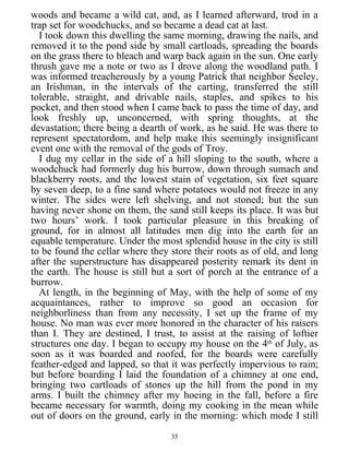 woods and became a wild cat, and, as I learned afterward, trod in a
trap set for woodchucks, and so became a dead cat at last.
I took down this dwelling the same morning, drawing the nails, and
removed it to the pond side by small cartloads, spreading the boards
on the grass there to bleach and warp back again in the sun. One early
thrush gave me a note or two as I drove along the woodland path. I
was informed treacherously by a young Patrick that neighbor Seeley,
an Irishman, in the intervals of the carting, transferred the still
tolerable, straight, and drivable nails, staples, and spikes to his
pocket, and then stood when I came back to pass the time of day, and
look freshly up, unconcerned, with spring thoughts, at the
devastation; there being a dearth of work, as he said. He was there to
represent spectatordom, and help make this seemingly insignificant
event one with the removal of the gods of Troy.
I dug my cellar in the side of a hill sloping to the south, where a
woodchuck had formerly dug his burrow, down through sumach and
blackberry roots, and the lowest stain of vegetation, six feet square
by seven deep, to a fine sand where potatoes would not freeze in any
winter. The sides were left shelving, and not stoned; but the sun
having never shone on them, the sand still keeps its place. It was but
two hours’ work. I took particular pleasure in this breaking of
ground, for in almost all latitudes men dig into the earth for an
equable temperature. Under the most splendid house in the city is still
to be found the cellar where they store their roots as of old, and long
after the superstructure has disappeared posterity remark its dent in
the earth. The house is still but a sort of porch at the entrance of a
burrow.
At length, in the beginning of May, with the help of some of my
acquaintances, rather to improve so good an occasion for
neighborliness than from any necessity, I set up the frame of my
house. No man was ever more honored in the character of his raisers
than I. They are destined, I trust, to assist at the raising of loftier
structures one day. I began to occupy my house on the 4th
of July, as
soon as it was boarded and roofed, for the boards were carefully
feather-edged and lapped, so that it was perfectly impervious to rain;
but before boarding I laid the foundation of a chimney at one end,
bringing two cartloads of stones up the hill from the pond in my
arms. I built the chimney after my hoeing in the fall, before a fire
became necessary for warmth, doing my cooking in the mean while
out of doors on the ground, early in the morning: which mode I still
35
 