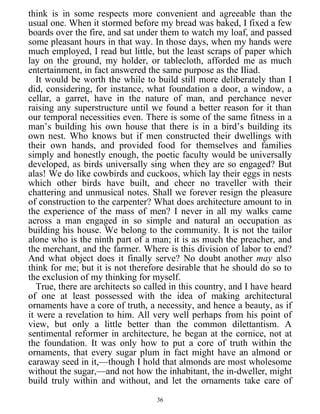 think is in some respects more convenient and agreeable than the
usual one. When it stormed before my bread was baked, I fixed a few
boards over the fire, and sat under them to watch my loaf, and passed
some pleasant hours in that way. In those days, when my hands were
much employed, I read but little, but the least scraps of paper which
lay on the ground, my holder, or tablecloth, afforded me as much
entertainment, in fact answered the same purpose as the Iliad.
It would be worth the while to build still more deliberately than I
did, considering, for instance, what foundation a door, a window, a
cellar, a garret, have in the nature of man, and perchance never
raising any superstructure until we found a better reason for it than
our temporal necessities even. There is some of the same fitness in a
man’s building his own house that there is in a bird’s building its
own nest. Who knows but if men constructed their dwellings with
their own hands, and provided food for themselves and families
simply and honestly enough, the poetic faculty would be universally
developed, as birds universally sing when they are so engaged? But
alas! We do like cowbirds and cuckoos, which lay their eggs in nests
which other birds have built, and cheer no traveller with their
chattering and unmusical notes. Shall we forever resign the pleasure
of construction to the carpenter? What does architecture amount to in
the experience of the mass of men? I never in all my walks came
across a man engaged in so simple and natural an occupation as
building his house. We belong to the community. It is not the tailor
alone who is the ninth part of a man; it is as much the preacher, and
the merchant, and the farmer. Where is this division of labor to end?
And what object does it finally serve? No doubt another may also
think for me; but it is not therefore desirable that he should do so to
the exclusion of my thinking for myself.
True, there are architects so called in this country, and I have heard
of one at least possessed with the idea of making architectural
ornaments have a core of truth, a necessity, and hence a beauty, as if
it were a revelation to him. All very well perhaps from his point of
view, but only a little better than the common dilettantism. A
sentimental reformer in architecture, he began at the cornice, not at
the foundation. It was only how to put a core of truth within the
ornaments, that every sugar plum in fact might have an almond or
caraway seed in it,—though I hold that almonds are most wholesome
without the sugar,—and not how the inhabitant, the in-dweller, might
build truly within and without, and let the ornaments take care of
36
 