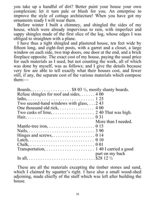 you take up a handful of dirt? Better paint your house your own
complexion; let it turn pale or blush for you. An enterprise to
improve the style of cottage architecture! When you have got my
ornaments ready I will wear them.
Before winter I built a chimney, and shingled the sides of my
house, which were already impervious to rain, with imperfect and
sappy shingles made of the first slice of the log, whose edges I was
obliged to straighten with a plane.
I have thus a tight shingled and plastered house, ten feet wide by
fifteen long, and eight-feet posts, with a garret and a closet, a large
window on each side, two trap doors, one door at the end, and a brick
fireplace opposite. The exact cost of my house, paying the usual price
for such materials as I used, but not counting the work, all of which
was done by myself, was as follows; and I give the details because
very few are able to tell exactly what their houses cost, and fewer
still, if any, the separate cost of the various materials which compose
them:—
Boards, . . . . . . . . . . . . . . . . . $8 03 ½, mostly shanty boards.
Refuse shingles for roof and sides, . . . . . . 4 00
laths, . . . . . . . . . . . . . . . . . . . . . . . . . . . . . 1 25
Two second-hand windows with glass, . . .2 43
One thousand old rick, . . . . . . . . . . . . . . . 4 00
Two casks of lime, . . . . . . . . . . . . . . . . . . 2 40 That was high.
Hair, . . . . . . . . . . . . . . . . . . . . . . . . . . . . . 0 31
More than I needed.
Mantle-tree iron, . . . . . . . . . . . . . . . . . . . . 0 15
Nails, . . . . . . . . . . . . . . . . .. . . . . . . . . . . . 3 90
Hinges and screws, . . . . . . . . . . . . . . . . . . 0 14
Latch, . . . . . . . . . . . . . . . . . . . . . . . . . . . . 0 10
Chalk, . . . . . . . . . . . . . . . . . . . . . . . . . . . . 0 01
Transportation, . . . . . . . . . . . . . . . . . . . . . 1 40 I carried a good
part on my back
In all, . . . . . . . . . . . . . . . . . . . . . . . . . . . . . $28 12 ½
These are all the materials excepting the timber stones and sand,
which I claimed by squatter’s right. I have also a small wood-shed
adjoining, made chiefly of the stuff which was left after building the
house.
38
 