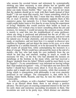 who secures his coveted leisure and retirement by systematically
shirking any labor necessary to man obtains but an ignoble and
unprofitable leisure, defrauding himself of the experience which
alone can make leisure fruitful. “But,” says one, “you do not mean
that the students should go to work with their hands instead of their
heads?” I do not mean that exactly, but I mean something which he
might think a good deal like that; I mean that they should not play
life, or study it merely, while the community supports them at this
expensive game, but earnestly live it from beginning to end. How
could youths better learn to live than by at once trying the experiment
of living? Methinks this would exercise their minds as much as
mathematics. If I wished a boy to know something about the arts and
sciences, for instance, I would not pursue the common course, which
is merely to send him into the neighborhood of some professor,
where any thing is professed and practised but the art of life;—to
survey the world through a telescope or a microscope, and never with
his natural eye; to study chemistry, and not learn how his bread is
made, or mechanics, and not learn how it is earned; to discover new
satellites to Neptune, and not detect the motes in his eyes, or to what
vagabond he is a satellite himself; or to be devoured by the monsters
that swarm all around him, while contemplating the monsters in a
drop of vinegar. Which would have advanced the most at the end of a
month,—the boy who had made his own jackknife from the ore
which he had dug and smelted, reading as much as would be
necessary for this,—or the boy who had attended the lectures on
metallurgy at the Institute in the mean while, and had received a
Rogers’ penknife from his father? Which would be most likely to cut
his fingers?—To my astonishment I was informed on leaving college
that I had studied navigation!—why, if I had taken one turn down the
harbor I should have known more about it. Even the poor student
studies and is taught only political economy, while that economy of
living which is synonymous with philosophy is not even sincerely
professed in our colleges. The consequence is, that while he is
reading Adam Smith, Ricardo, and Say, he runs his father in debt
irretrievably.
As with our colleges, so with a hundred “modern improvements;”
there is an illusion about them; there is not always a positive
advance. The devil goes on exacting compound interest to the last for
his early share and numerous succeeding investments in them. Our
inventions are wont to be pretty toys, which distract our attention
40
 