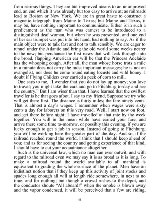 from serious things. They are but improved means to an unimproved
end, an end which it was already but too easy to arrive at; as railroads
lead to Boston or New York. We are in great haste to construct a
magnetic telegraph from Maine to Texas; but Maine and Texas, it
may be, have nothing important to communicate. Either is in such a
predicament as the man who was earnest to be introduced to a
distinguished deaf woman, but when he was presented, and one end
of her ear trumpet was put into his hand, had nothing to say. As if the
main object were to talk fast and not to talk sensibly. We are eager to
tunnel under the Atlantic and bring the old world some weeks nearer
to the new; but perchance the first news that will leak through into
the broad, flapping American ear will be that the Princess Adelaide
has the whooping cough. After all, the man whose horse trots a mile
in a minute does not carry the most important messages; he is not an
evangelist, nor does he come round eating locusts and wild honey. I
doubt if Flying Childers ever carried a peck of corn to mill.
One says to me, “I wonder that you do not lay up money; you love
to travel; you might take the cars and go to Fitchburg to-day and see
the country.” But I am wiser than that. I have learned that the swiftest
traveller is he that goes afoot. I say to my friend, Suppose we try who
will get there first. The distance is thirty miles; the fare ninety cents.
That is almost a day’s wages. I remember when wages were sixty
cents a day for laborers on this very road. Well, I start now on foot,
and get there before night; I have travelled at that rate by the week
together. You will in the mean while have earned your fare, and
arrive there some time to-morrow, or possibly this evening, if you are
lucky enough to get a job in season. Instead of going to Fitchburg,
you will be working here the greater part of the day. And so, if the
railroad reached round the world, I think that I should keep ahead of
you; and as for seeing the country and getting experience of that kind,
I should have to cut your acquaintance altogether.
Such is the universal law, which no man can ever outwit, and with
regard to the railroad even we may say it is as broad as it is long. To
make a railroad round the world available to all mankind is
equivalent to grading the whole surface of the planet. Men have an
indistinct notion that if they keep up this activity of joint stocks and
spades long enough all will at length ride somewhere, in next to no
time, and for nothing; but though a crowd rushes to the depot, and
the conductor shouts “All aboard!” when the smoke is blown away
and the vapor condensed, it will be perceived that a few are riding,
41
 