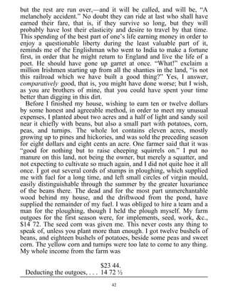but the rest are run over,—and it will be called, and will be, “A
melancholy accident.” No doubt they can ride at last who shall have
earned their fare, that is, if they survive so long, but they will
probably have lost their elasticity and desire to travel by that time.
This spending of the best part of one’s life earning money in order to
enjoy a questionable liberty during the least valuable part of it,
reminds me of the Englishman who went to India to make a fortune
first, in order that he might return to England and live the life of a
poet. He should have gone up garret at once. “What!” exclaim a
million Irishmen starting up from all the shanties in the land, “is not
this railroad which we have built a good thing?” Yes, I answer,
comparatively good, that is, you might have done worse; but I wish,
as you are brothers of mine, that you could have spent your time
better than digging in this dirt.
Before I finished my house, wishing to earn ten or twelve dollars
by some honest and agreeable method, in order to meet my unusual
expenses, I planted about two acres and a half of light and sandy soil
near it chiefly with beans, but also a small part with potatoes, corn,
peas, and turnips. The whole lot contains eleven acres, mostly
growing up to pines and hickories, and was sold the preceding season
for eight dollars and eight cents an acre. One farmer said that it was
“good for nothing but to raise cheeping squirrels on.” I put no
manure on this land, not being the owner, but merely a squatter, and
not expecting to cultivate so much again, and I did not quite hoe it all
once. I got out several cords of stumps in ploughing, which supplied
me with fuel for a long time, and left small circles of virgin mould,
easily distinguishable through the summer by the greater luxuriance
of the beans there. The dead and for the most part unmerchantable
wood behind my house, and the driftwood from the pond, have
supplied the remainder of my fuel. I was obliged to hire a team and a
man for the ploughing, though I held the plough myself. My farm
outgoes for the first season were, for implements, seed, work, &c.,
$14 72. The seed corn was given me. This never costs any thing to
speak of, unless you plant more than enough. I got twelve bushels of
beans, and eighteen bushels of potatoes, beside some peas and sweet
corn. The yellow corn and turnips were too late to come to any thing.
My whole income from the farm was
$23 44.
Deducting the outgoes, . . . 14 72 ½
42
 