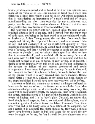 there are left,. . . . . . . . . . . $8 71 ½
beside produce consumed and on hand at the time this estimate was
made of the value of $4 50,—the amount on hand much more than
balancing a little grass which I did not raise. All things considered,
that is, considering the importance of a man’s soul and of to-day,
notwithstanding the short time occupied by my experiment, nay,
partly even because of its transient character, I believe that that was
doing better than any farmer in Concord did that year.
The next year I did better still, for I spaded up all the land which I
required, about a third of an acre, and I learned from the experience
of both years, not being in the least awed by many celebrated works
on husbandry, Arthur Young among the rest, that if one would live
simply and eat only the crop which he raised, and raise no more than
he ate, and not exchange it for an insufficient quantity of more
luxurious and expensive things, he would need to cultivate only a few
rods of ground, and that it would be cheaper to spade up that than to
use oxen to plough it, and to select a fresh spot from time to time
than to manure the old, and he could do all his necessary farm work
as it were with his left hand at odd hours in the summer; and thus he
would not be tied to an ox, or horse, or cow, or pig, as at present. I
desire to speak impartially on this point, and as one not interested in
the success or failure of the present economical and social
arrangements. I was more independent than any farmer in Concord,
for I was not anchored to a house or farm, but could follow the bent
of my genius, which is a very crooked one, every moment. Beside
being better off than they already, if my house had been burned or
my crops had failed, I should have been nearly as well off as before.
I am wont to think that men are not so much the keepers of herds as
herds are the keepers of men, the former are so much the freer. Men
and oxen exchange work; but if we consider necessary work only, the
oxen will be seen to have greatly the advantage, their farm is so much
the larger. Man does some of his part of the exchange work in his six
weeks of haying, and it is no boy’s play. Certainly no nation that
lived simply in all respects, that is, no nation of philosophers, would
commit so great a blunder as to use the labor of animals. True, there
never was and is not likely soon to be a nation of philosophers, nor
am I certain it is desirable that there should be. However, I should
never have broken a horse or bull and taken him to board for any
work he might do for me, for fear I should become a horse-man or a
43
 