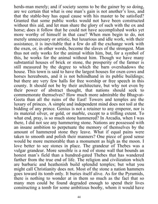 herds-man merely; and if society seems to be the gainer by so doing,
are we certain that what is one man’s gain is not another’s loss, and
that the stable-boy has equal cause with his master to be satisfied?
Granted that some public works would not have been constructed
without this aid, and let man share the glory of such with the ox and
horse; does it follow that he could not have accomplished works yet
more worthy of himself in that case? When men begin to do, not
merely unnecessary or artistic, but luxurious and idle work, with their
assistance, it is inevitable that a few do all the exchange work with
the oxen, or, in other words, become the slaves of the strongest. Man
thus not only works for the animal within him, but, for a symbol of
this, he works for the animal without him. Though we have many
substantial houses of brick or stone, the prosperity of the farmer is
still measured by the degree to which the barn overshadows the
house. This town is said to have the largest houses for oxen cows and
horses hereabouts, and it is not behindhand in its public buildings;
but there are very few halls for free worship or free speech in this
county. It should not be by their architecture, but why not even by
their power of abstract thought, that nations should seek to
commemorate themselves? How much more admirable the Bhagvat-
Geeta than all the ruins of the East! Towers and temples are the
luxury of princes. A simple and independent mind does not toil at the
bidding of any prince. Genius is not a retainer to any emperor, nor is
its material silver, or gold, or marble, except to a trifling extent. To
what end, pray, is so much stone hammered? In Arcadia, when I was
there, I did not see any hammering stone. Nations are possessed with
an insane ambition to perpetuate the memory of themselves by the
amount of hammered stone they leave. What if equal pains were
taken to smooth and polish their manners? One piece of good sense
would be more memorable than a monument as high as the moon. I
love better to see stones in place. The grandeur of Thebes was a
vulgar grandeur. More sensible is a rod of stone wall that bounds an
honest man’s field than a hundred-gated Thebes that has wandered
farther from the true end of life. The religion and civilization which
are barbaric and heathenish build splendid temples; but what you
might call Christianity does not. Most of the stone a nation hammers
goes toward its tomb only. It buries itself alive. As for the Pyramids,
there is nothing to wonder at in them so much as the fact that so
many men could be found degraded enough to spend their lives
constructing a tomb for some ambitious booby, whom it would have
44
 