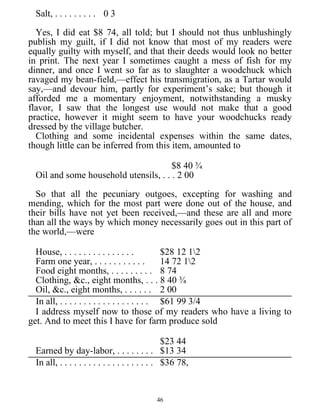 Salt, . . . . . . . . . 0 3
Yes, I did eat $8 74, all told; but I should not thus unblushingly
publish my guilt, if I did not know that most of my readers were
equally guilty with myself, and that their deeds would look no better
in print. The next year I sometimes caught a mess of fish for my
dinner, and once I went so far as to slaughter a woodchuck which
ravaged my bean-field,—effect his transmigration, as a Tartar would
say,—and devour him, partly for experiment’s sake; but though it
afforded me a momentary enjoyment, notwithstanding a musky
flavor, I saw that the longest use would not make that a good
practice, however it might seem to have your woodchucks ready
dressed by the village butcher.
Clothing and some incidental expenses within the same dates,
though little can be inferred from this item, amounted to
$8 40 ¾
Oil and some household utensils, . . . 2 00
So that all the pecuniary outgoes, excepting for washing and
mending, which for the most part were done out of the house, and
their bills have not yet been received,—and these are all and more
than all the ways by which money necessarily goes out in this part of
the world,—were
House, . . . . . . . . . . . . . . . $28 12 12
Farm one year, . . . . . . . . . . . 14 72 12
Food eight months, . . . . . . . . . 8 74
Clothing, &c., eight months, . . . 8 40 ¾
Oil, &c., eight months, . . . . . . 2 00
In all, . . . . . . . . . . . . . . . . . . . $61 99 3/4
I address myself now to those of my readers who have a living to
get. And to meet this I have for farm produce sold
$23 44
Earned by day-labor, . . . . . . . . $13 34
In all, . . . . . . . . . . . . . . . . . . . . $36 78,
46
 