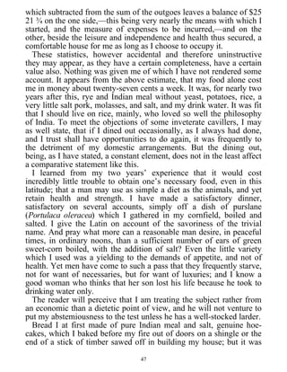 which subtracted from the sum of the outgoes leaves a balance of $25
21 ¾ on the one side,—this being very nearly the means with which I
started, and the measure of expenses to be incurred,—and on the
other, beside the leisure and independence and health thus secured, a
comfortable house for me as long as I choose to occupy it.
These statistics, however accidental and therefore uninstructive
they may appear, as they have a certain completeness, have a certain
value also. Nothing was given me of which I have not rendered some
account. It appears from the above estimate, that my food alone cost
me in money about twenty-seven cents a week. It was, for nearly two
years after this, rye and Indian meal without yeast, potatoes, rice, a
very little salt pork, molasses, and salt, and my drink water. It was fit
that I should live on rice, mainly, who loved so well the philosophy
of India. To meet the objections of some inveterate cavillers, I may
as well state, that if I dined out occasionally, as I always had done,
and I trust shall have opportunities to do again, it was frequently to
the detriment of my domestic arrangements. But the dining out,
being, as I have stated, a constant element, does not in the least affect
a comparative statement like this.
I learned from my two years’ experience that it would cost
incredibly little trouble to obtain one’s necessary food, even in this
latitude; that a man may use as simple a diet as the animals, and yet
retain health and strength. I have made a satisfactory dinner,
satisfactory on several accounts, simply off a dish of purslane
(Portulaca oleracea) which I gathered in my cornfield, boiled and
salted. I give the Latin on account of the savoriness of the trivial
name. And pray what more can a reasonable man desire, in peaceful
times, in ordinary noons, than a sufficient number of ears of green
sweet-corn boiled, with the addition of salt? Even the little variety
which I used was a yielding to the demands of appetite, and not of
health. Yet men have come to such a pass that they frequently starve,
not for want of necessaries, but for want of luxuries; and I know a
good woman who thinks that her son lost his life because he took to
drinking water only.
The reader will perceive that I am treating the subject rather from
an economic than a dietetic point of view, and he will not venture to
put my abstemiousness to the test unless he has a well-stocked larder.
Bread I at first made of pure Indian meal and salt, genuine hoe-
cakes, which I baked before my fire out of doors on a shingle or the
end of a stick of timber sawed off in building my house; but it was
47
 