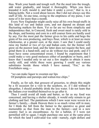 thus. Wash your hands and trough well. Put the meal into the trough,
add water gradually, and knead it thoroughly. When you have
kneaded it well, mould it, and bake it under a cover,” that is, in a
baking-kettle. Not a word about leaven. But I did not always use this
staff of life. At one time, owing to the emptiness of my purse, I saw
none of it for more than a month.
Every New Englander might easily raise all his own bread-stuffs in
this land of rye and Indian corn, and not depend on distant and
fluctuating markets for them. Yet so far are we from simplicity and
independence that, in Concord, fresh and sweet meal is rarely sold in
the shops, and hominy and corn in a still coarser form are hardly used
by any. For the most part the farmer gives to his cattle and hogs the
grain of his own producing, and buys flour, which is at least no more
wholesome, at a greater cost, at the store. I saw that I could easily
raise my bushel or two of rye and Indian corn, for the former will
grow on the poorest land, and the latter does not require the best, and
grind them in a hand-mill, and so do without rice and pork; and if I
must have some concentrated sweet, I found by experiment that I
could make a very good molasses either of pumpkins or beets, and I
knew that I needed only to set out a few maples to obtain it more
easily still, and while these were growing I could use various
substitutes beside those which I have named, “For,” as the
Forefathers sang,—
“we can make liquor to sweeten our lips
Of pumpkins and parsnips and walnut-tree chips.”
Finally, as for salt, that grossest of groceries, to obtain this might
be a fit occasion for a visit to the seashore, or, if I did without it
altogether, I should probably drink the less water. I do not learn that
the Indians ever troubled themselves to go after it.
Thus I could avoid all trade and barter, so far as my food was
concerned, and having a shelter already, it would only remain to get
clothing and fuel. The pantaloons which I now wear were woven in a
farmer’s family,—thank Heaven there is so much virtue still in man;
for I think the fall from the farmer to the operative as great and
memorable as that from the man to the farmer;—and in a new
country fuel is an encumbrance. As for a habitat, if I were not
permitted still to squat, I might purchase one acre at the same price
for which the land I cultivated was sold—namely, eight dollars and
49
 