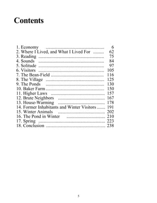 Contents
1. Economy .................................................. 6
2. Where I Lived, and What I Lived For ......... 62
3. Reading ........................................................ 75
4. Sounds ........................................................ 84
5. Solitude ........................................................ 97
6. Visitors ........................................................ 105
7. The Bean-Field ............................................. 116
8. The Village .................................................. 125
9. The Ponds .................................................. 130
10. Baker Farm .................................................. 150
11. Higher Laws .............................................. 157
12. Brute Neighbors ........................................ 167
13. House-Warming ........................................ 178
14. Former Inhabitants and Winter Visitors ....... 191
15. Winter Animals ........................................ 202
16. The Pond in Winter ................................. 210
17. Spring ......................................................... 223
18. Conclusion ................................................... 238
5
 