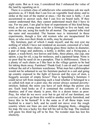 eight cents. But as it was, I considered that I enhanced the value of
the land by squatting on it.
There is a certain class of unbelievers who sometimes ask me such
questions as, if I think that I can live on vegetable food alone; and to
strike at the root of the matter at once,—for the root is faith,—I am
accustomed to answer such, that I can live on board nails. If they
cannot understand that, they cannot understand much that I have to
say. For my part, I am glad to hear of experiments of this kind being
tried; as that a young man tried for a fortnight to live on hard, raw
corn on the ear, using his teeth for all mortar. The squirrel tribe tried
the same and succeeded. The human race is interested in these
experiments, though a few old women who are incapacitated for
them, or who own their thirds in mills, may be alarmed.
My furniture, part of which I made myself, and the rest cost me
nothing of which I have not rendered an account, consisted of a bed,
a table, a desk, three chairs, a looking-glass three inches in diameter,
a pair of tongs and andirons, a kettle, a skillet, and a frying-pan, a
dipper, a wash-bowl, two knives and forks, three plates, one cup, one
spoon, a jug for oil, a jug for molasses, and a japanned lamp. None is
so poor that he need sit on a pumpkin. That is shiftlessness. There is
a plenty of such chairs as I like best in the village garrets to be had
for taking them away. Furniture! Thank God, I can sit and I can stand
without the aid of a furniture warehouse. What man but a philosopher
would not be ashamed to see his furniture packed in a cart and going
up country exposed to the light of heaven and the eyes of men, a
beggarly account of empty boxes? That is Spaulding’s furniture. I
could never tell from inspecting such a load whether it belonged to a
so called rich man or a poor one; the owner always seemed poverty-
stricken. Indeed, the more you have of such things the poorer you
are. Each load looks as if it contained the contents of a dozen
shanties; and if one shanty is poor, this is a dozen times as poor.
Pray, for what do we move ever but to get rid of our furniture, our
exuviae; at last to go from this world to another newly furnished, and
leave this to be burned? It is the same as if all these traps were
buckled to a man’s belt, and he could not move over the rough
country where our lines are cast without dragging them,—dragging
his trap. He was a lucky fox that left his tail in the trap. The muskrat
will gnaw his third leg off to be free. No wonder man has lost his
elasticity.
50
 