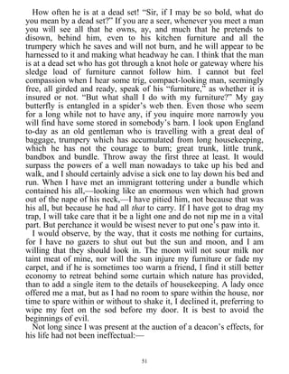 How often he is at a dead set! “Sir, if I may be so bold, what do
you mean by a dead set?” If you are a seer, whenever you meet a man
you will see all that he owns, ay, and much that he pretends to
disown, behind him, even to his kitchen furniture and all the
trumpery which he saves and will not burn, and he will appear to be
harnessed to it and making what headway he can. I think that the man
is at a dead set who has got through a knot hole or gateway where his
sledge load of furniture cannot follow him. I cannot but feel
compassion when I hear some trig, compact-looking man, seemingly
free, all girded and ready, speak of his “furniture,” as whether it is
insured or not. “But what shall I do with my furniture?” My gay
butterfly is entangled in a spider’s web then. Even those who seem
for a long while not to have any, if you inquire more narrowly you
will find have some stored in somebody’s barn. I look upon England
to-day as an old gentleman who is travelling with a great deal of
baggage, trumpery which has accumulated from long housekeeping,
which he has not the courage to burn; great trunk, little trunk,
bandbox and bundle. Throw away the first three at least. It would
surpass the powers of a well man nowadays to take up his bed and
walk, and I should certainly advise a sick one to lay down his bed and
run. When I have met an immigrant tottering under a bundle which
contained his all,—looking like an enormous wen which had grown
out of the nape of his neck,—I have pitied him, not because that was
his all, but because he had all that to carry. If I have got to drag my
trap, I will take care that it be a light one and do not nip me in a vital
part. But perchance it would be wisest never to put one’s paw into it.
I would observe, by the way, that it costs me nothing for curtains,
for I have no gazers to shut out but the sun and moon, and I am
willing that they should look in. The moon will not sour milk nor
taint meat of mine, nor will the sun injure my furniture or fade my
carpet, and if he is sometimes too warm a friend, I find it still better
economy to retreat behind some curtain which nature has provided,
than to add a single item to the details of housekeeping. A lady once
offered me a mat, but as I had no room to spare within the house, nor
time to spare within or without to shake it, I declined it, preferring to
wipe my feet on the sod before my door. It is best to avoid the
beginnings of evil.
Not long since I was present at the auction of a deacon’s effects, for
his life had not been ineffectual:—
51
 