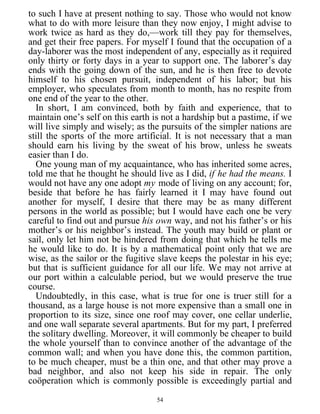 to such I have at present nothing to say. Those who would not know
what to do with more leisure than they now enjoy, I might advise to
work twice as hard as they do,—work till they pay for themselves,
and get their free papers. For myself I found that the occupation of a
day-laborer was the most independent of any, especially as it required
only thirty or forty days in a year to support one. The laborer’s day
ends with the going down of the sun, and he is then free to devote
himself to his chosen pursuit, independent of his labor; but his
employer, who speculates from month to month, has no respite from
one end of the year to the other.
In short, I am convinced, both by faith and experience, that to
maintain one’s self on this earth is not a hardship but a pastime, if we
will live simply and wisely; as the pursuits of the simpler nations are
still the sports of the more artificial. It is not necessary that a man
should earn his living by the sweat of his brow, unless he sweats
easier than I do.
One young man of my acquaintance, who has inherited some acres,
told me that he thought he should live as I did, if he had the means. I
would not have any one adopt my mode of living on any account; for,
beside that before he has fairly learned it I may have found out
another for myself, I desire that there may be as many different
persons in the world as possible; but I would have each one be very
careful to find out and pursue his own way, and not his father’s or his
mother’s or his neighbor’s instead. The youth may build or plant or
sail, only let him not be hindered from doing that which he tells me
he would like to do. It is by a mathematical point only that we are
wise, as the sailor or the fugitive slave keeps the polestar in his eye;
but that is sufficient guidance for all our life. We may not arrive at
our port within a calculable period, but we would preserve the true
course.
Undoubtedly, in this case, what is true for one is truer still for a
thousand, as a large house is not more expensive than a small one in
proportion to its size, since one roof may cover, one cellar underlie,
and one wall separate several apartments. But for my part, I preferred
the solitary dwelling. Moreover, it will commonly be cheaper to build
the whole yourself than to convince another of the advantage of the
common wall; and when you have done this, the common partition,
to be much cheaper, must be a thin one, and that other may prove a
bad neighbor, and also not keep his side in repair. The only
coöperation which is commonly possible is exceedingly partial and
54
 