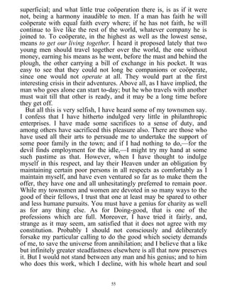superficial; and what little true coöperation there is, is as if it were
not, being a harmony inaudible to men. If a man has faith he will
coöperate with equal faith every where; if he has not faith, he will
continue to live like the rest of the world, whatever company he is
joined to. To coöperate, in the highest as well as the lowest sense,
means to get our living together. I heard it proposed lately that two
young men should travel together over the world, the one without
money, earning his means as he went, before the mast and behind the
plough, the other carrying a bill of exchange in his pocket. It was
easy to see that they could not long be companions or coöperate,
since one would not operate at all. They would part at the first
interesting crisis in their adventures. Above all, as I have implied, the
man who goes alone can start to-day; but he who travels with another
must wait till that other is ready, and it may be a long time before
they get off.
But all this is very selfish, I have heard some of my townsmen say.
I confess that I have hitherto indulged very little in philanthropic
enterprises. I have made some sacrifices to a sense of duty, and
among others have sacrificed this pleasure also. There are those who
have used all their arts to persuade me to undertake the support of
some poor family in the town; and if I had nothing to do,—for the
devil finds employment for the idle,—I might try my hand at some
such pastime as that. However, when I have thought to indulge
myself in this respect, and lay their Heaven under an obligation by
maintaining certain poor persons in all respects as comfortably as I
maintain myself, and have even ventured so far as to make them the
offer, they have one and all unhesitatingly preferred to remain poor.
While my townsmen and women are devoted in so many ways to the
good of their fellows, I trust that one at least may be spared to other
and less humane pursuits. You must have a genius for charity as well
as for any thing else. As for Doing-good, that is one of the
professions which are full. Moreover, I have tried it fairly, and,
strange as it may seem, am satisfied that it does not agree with my
constitution. Probably I should not consciously and deliberately
forsake my particular calling to do the good which society demands
of me, to save the universe from annihilation; and I believe that a like
but infinitely greater steadfastness elsewhere is all that now preserves
it. But I would not stand between any man and his genius; and to him
who does this work, which I decline, with his whole heart and soul
55
 