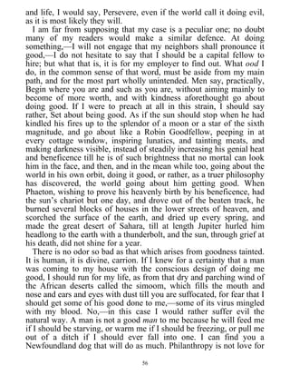 and life, I would say, Persevere, even if the world call it doing evil,
as it is most likely they will.
I am far from supposing that my case is a peculiar one; no doubt
many of my readers would make a similar defence. At doing
something,—I will not engage that my neighbors shall pronounce it
good,—I do not hesitate to say that I should be a capital fellow to
hire; but what that is, it is for my employer to find out. What ood I
do, in the common sense of that word, must be aside from my main
path, and for the most part wholly unintended. Men say, practically,
Begin where you are and such as you are, without aiming mainly to
become of more worth, and with kindness aforethought go about
doing good. If I were to preach at all in this strain, I should say
rather, Set about being good. As if the sun should stop when he had
kindled his fires up to the splendor of a moon or a star of the sixth
magnitude, and go about like a Robin Goodfellow, peeping in at
every cottage window, inspiring lunatics, and tainting meats, and
making darkness visible, instead of steadily increasing his genial heat
and beneficence till he is of such brightness that no mortal can look
him in the face, and then, and in the mean while too, going about the
world in his own orbit, doing it good, or rather, as a truer philosophy
has discovered, the world going about him getting good. When
Phaeton, wishing to prove his heavenly birth by his beneficence, had
the sun’s chariot but one day, and drove out of the beaten track, he
burned several blocks of houses in the lower streets of heaven, and
scorched the surface of the earth, and dried up every spring, and
made the great desert of Sahara, till at length Jupiter hurled him
headlong to the earth with a thunderbolt, and the sun, through grief at
his death, did not shine for a year.
There is no odor so bad as that which arises from goodness tainted.
It is human, it is divine, carrion. If I knew for a certainty that a man
was coming to my house with the conscious design of doing me
good, I should run for my life, as from that dry and parching wind of
the African deserts called the simoom, which fills the mouth and
nose and ears and eyes with dust till you are suffocated, for fear that I
should get some of his good done to me,—some of its virus mingled
with my blood. No,—in this case I would rather suffer evil the
natural way. A man is not a good man to me because he will feed me
if I should be starving, or warm me if I should be freezing, or pull me
out of a ditch if I should ever fall into one. I can find you a
Newfoundland dog that will do as much. Philanthropy is not love for
56
 