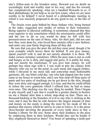 one’s fellow-man in the broadest sense. Howard was no doubt an
exceedingly kind and worthy man in his way, and has his reward;
but, comparatively speaking, what are a hundred Howards to us, if
their philanthropy do not help us in our best estate, when we are most
worthy to be helped? I never heard of a philanthropic meeting in
which it was sincerely proposed to do any good to me, or the like of
me.
The Jesuits were quite balked by those Indians who, being burned
at the stake, suggested new modes of torture to their tormentors.
Being superior to physical suffering, it sometimes chanced that they
were superior to any consolation which the missionaries could offer;
and the law to do as you would be done by fell with less
persuasiveness on the ears of those, who, for their part, did not care
how they were done by, who loved their enemies after a new fashion,
and came very near freely forgiving them all they did.
Be sure that you give the poor the aid they most need, though it be
your example which leaves them far behind. If you give money,
spend yourself with it, and do not merely abandon it to them. We
make curious mistakes sometimes. Often the poor man is not so cold
and hungry as he is dirty and ragged and gross. It is partly his taste,
and not merely his misfortune. If you give him money, he will
perhaps buy more rags with it. I was wont to pity the clumsy Irish
laborers who cut ice on the pond, in such mean and ragged clothes,
while I shivered in my more tidy and somewhat more fashionable
garments, till, one bitter cold day, one who had slipped into the water
came to my house to warm him, and I saw him strip off three pairs of
pants and two pairs of stockings ere he got down to the skin, though
they were dirty and ragged enough, it is true, and that he could afford
to refuse the extra garments which I offered him, he had so many
intra ones. This ducking was the very thing he needed. Then I began
to pity myself, and I saw that it would be a greater charity to bestow
on me a flannel shirt than a whole slop-shop on him. There are a
thousand hacking at the branches of evil to one who is striking at the
root, and it may be that he who bestows the largest amount of time
and money on the needy is doing the most by his mode of life to
produce that misery which he strives in vain to relieve. It is the pious
slave-breeder devoting the proceeds of every tenth slave to buy a
Sunday’s liberty for the rest. Some show their kindness to the poor
by employing them in their kitchens. Would they not be kinder if
they employed themselves there? You boast of spending a tenth part
57
 