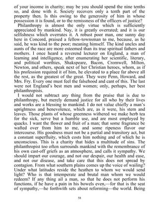of your income in charity; may be you should spend the nine tenths
so, and done with it. Society recovers only a tenth part of the
property then. Is this owing to the generosity of him in whose
possession it is found, or to the remissness of the officers of justice?
Philanthropy is almost the only virtue which is sufficiently
appreciated by mankind. Nay, it is greatly overrated; and it is our
selfishness which overrates it. A robust poor man, one sunny day
here in Concord, praised a fellow-townsman to me, because, as he
said, he was kind to the poor; meaning himself. The kind uncles and
aunts of the race are more esteemed than its true spiritual fathers and
mothers. I once heard a reverend lecturer on England, a man of
learning and intelligence, after enumerating her scientific, literary,
and political worthies, Shakspeare, Bacon, Cromwell, Milton,
Newton, and others, speak next of her Christian heroes, whom, as if
his profession required it of him, he elevated to a place far above all
the rest, as the greatest of the great. They were Penn, Howard, and
Mrs. Fry. Every one must feel the falsehood and cant of this. The last
were not England’s best men and women; only, perhaps, her best
philanthropists.
I would not subtract any thing from the praise that is due to
philanthropy, but merely demand justice for all who by their lives
and works are a blessing to mankind. I do not value chiefly a man’s
uprightness and benevolence, which are, as it were, his stem and
leaves. Those plants of whose greenness withered we make herb tea
for the sick, serve but a humble use, and are most employed by
quacks. I want the flower and fruit of a man; that some fragrance be
wafted over from him to me, and some ripeness flavor our
intercourse. His goodness must not be a partial and transitory act, but
a constant superfluity, which costs him nothing and of which he is
unconscious. This is a charity that hides a multitude of sins. The
philanthropist too often surrounds mankind with the remembrance of
his own cast-off griefs as an atmosphere, and calls it sympathy. We
should impart our courage, and not our despair, our health and ease,
and not our disease, and take care that this does not spread by
contagion. From what southern plains comes up the voice of wailing?
Under what latitudes reside the heathen to whom we would send
light? Who is that intemperate and brutal man whom we would
redeem? If any thing ail a man, so that he does not perform his
functions, if he have a pain in his bowels even,—for that is the seat
of sympathy,—he forthwith sets about reforming—the world. Being
58
 