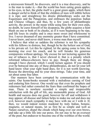 a microcosm himself, he discovers, and it is a true discovery, and he
is the man to make it,—that the world has been eating green apples;
to his eyes, in fact, the globe itself is a great green apple, which there
is danger awful to think of that the children of men will nibble before
it is ripe; and straightway his drastic philanthropy seeks out the
Esquimaux and the Patagonian, and embraces the populous Indian
and Chinese villages; and thus, by a few years of philanthropic
activity, the powers in the mean while using him for their own ends,
no doubt, he cures himself of his dyspepsia, the globe acquires a faint
blush on one or both of its cheeks, as if it were beginning to be ripe,
and life loses its crudity and is once more sweet and wholesome to
live. I never dreamed of any enormity greater than I have committed.
I never knew, and never shall know, a worse man than myself.
I believe that what so saddens the reformer is not his sympathy
with his fellows in distress, but, though he be the holiest son of God,
is his private ail. Let this be righted, let the spring come to him, the
morning rise over his couch, and he will forsake his generous
companions without apology. My excuse for not lecturing against the
use of tobacco is, that I never chewed it; that is a penalty which
reformed tobacco-chewers have to pay; though there are things
enough I have chewed, which I could lecture against. If you should
ever be betrayed into any of these philanthropies, do not let your left
hand know what your right hand does, for it is not worth knowing.
Rescue the drowning and tie your shoe-strings. Take your time, and
set about some free labor.
Our manners have been corrupted by communication with the
saints. Our hymn-books resound with a melodious cursing of God
and enduring him forever. One would say that even the prophets and
redeemers had rather consoled the fears than confirmed the hopes of
man. There is nowhere recorded a simple and irrepressible
satisfaction with the gift of life, any memorable praise of God. All
health and success does me good, however far off and withdrawn it
may appear; all disease and failure helps to make me sad and does me
evil, however much sympathy it may have with me or I with it. If,
then, we would indeed restore mankind by truly Indian, botanic,
magnetic, or natural means, let us first be as simple and well as
Nature ourselves, dispel the clouds which hang over our own brows,
and take up a little life into our pores. Do not stay to be an overseer
of the poor, but endeavor to become one of the worthies of the world.
59
 