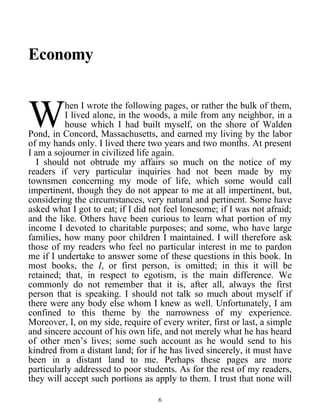 Economy
hen I wrote the following pages, or rather the bulk of them,
I lived alone, in the woods, a mile from any neighbor, in a
house which I had built myself, on the shore of Walden
Pond, in Concord, Massachusetts, and earned my living by the labor
of my hands only. I lived there two years and two months. At present
I am a sojourner in civilized life again.
W
I should not obtrude my affairs so much on the notice of my
readers if very particular inquiries had not been made by my
townsmen concerning my mode of life, which some would call
impertinent, though they do not appear to me at all impertinent, but,
considering the circumstances, very natural and pertinent. Some have
asked what I got to eat; if I did not feel lonesome; if I was not afraid;
and the like. Others have been curious to learn what portion of my
income I devoted to charitable purposes; and some, who have large
families, how many poor children I maintained. I will therefore ask
those of my readers who feel no particular interest in me to pardon
me if I undertake to answer some of these questions in this book. In
most books, the I, or first person, is omitted; in this it will be
retained; that, in respect to egotism, is the main difference. We
commonly do not remember that it is, after all, always the first
person that is speaking. I should not talk so much about myself if
there were any body else whom I knew as well. Unfortunately, I am
confined to this theme by the narrowness of my experience.
Moreover, I, on my side, require of every writer, first or last, a simple
and sincere account of his own life, and not merely what he has heard
of other men’s lives; some such account as he would send to his
kindred from a distant land; for if he has lived sincerely, it must have
been in a distant land to me. Perhaps these pages are more
particularly addressed to poor students. As for the rest of my readers,
they will accept such portions as apply to them. I trust that none will
6
 
