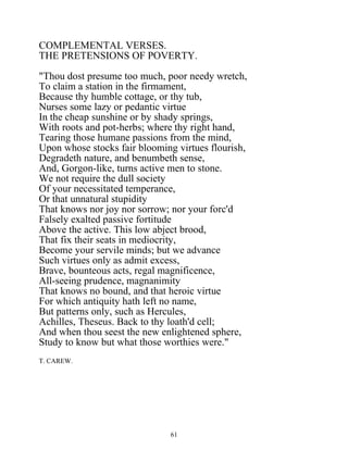 COMPLEMENTAL VERSES.
THE PRETENSIONS OF POVERTY.
"Thou dost presume too much, poor needy wretch,
To claim a station in the firmament,
Because thy humble cottage, or thy tub,
Nurses some lazy or pedantic virtue
In the cheap sunshine or by shady springs,
With roots and pot-herbs; where thy right hand,
Tearing those humane passions from the mind,
Upon whose stocks fair blooming virtues flourish,
Degradeth nature, and benumbeth sense,
And, Gorgon-like, turns active men to stone.
We not require the dull society
Of your necessitated temperance,
Or that unnatural stupidity
That knows nor joy nor sorrow; nor your forc'd
Falsely exalted passive fortitude
Above the active. This low abject brood,
That fix their seats in mediocrity,
Become your servile minds; but we advance
Such virtues only as admit excess,
Brave, bounteous acts, regal magnificence,
All-seeing prudence, magnanimity
That knows no bound, and that heroic virtue
For which antiquity hath left no name,
But patterns only, such as Hercules,
Achilles, Theseus. Back to thy loath'd cell;
And when thou seest the new enlightened sphere,
Study to know but what those worthies were."
T. CAREW.
61
 