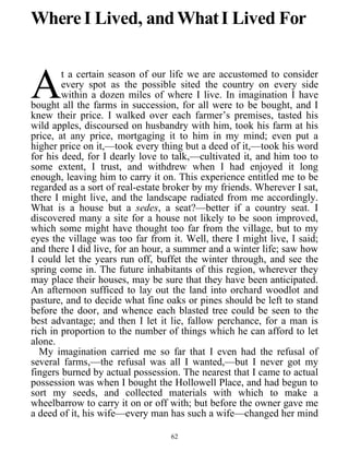 Where I Lived, andWhatI Lived For
t a certain season of our life we are accustomed to consider
every spot as the possible sited the country on every side
within a dozen miles of where I live. In imagination I have
bought all the farms in succession, for all were to be bought, and I
knew their price. I walked over each farmer’s premises, tasted his
wild apples, discoursed on husbandry with him, took his farm at his
price, at any price, mortgaging it to him in my mind; even put a
higher price on it,—took every thing but a deed of it,—took his word
for his deed, for I dearly love to talk,—cultivated it, and him too to
some extent, I trust, and withdrew when I had enjoyed it long
enough, leaving him to carry it on. This experience entitled me to be
regarded as a sort of real-estate broker by my friends. Wherever I sat,
there I might live, and the landscape radiated from me accordingly.
What is a house but a sedes, a seat?—better if a country seat. I
discovered many a site for a house not likely to be soon improved,
which some might have thought too far from the village, but to my
eyes the village was too far from it. Well, there I might live, I said;
and there I did live, for an hour, a summer and a winter life; saw how
I could let the years run off, buffet the winter through, and see the
spring come in. The future inhabitants of this region, wherever they
may place their houses, may be sure that they have been anticipated.
An afternoon sufficed to lay out the land into orchard woodlot and
pasture, and to decide what fine oaks or pines should be left to stand
before the door, and whence each blasted tree could be seen to the
best advantage; and then I let it lie, fallow perchance, for a man is
rich in proportion to the number of things which he can afford to let
alone.
A
My imagination carried me so far that I even had the refusal of
several farms,—the refusal was all I wanted,—but I never got my
fingers burned by actual possession. The nearest that I came to actual
possession was when I bought the Hollowell Place, and had begun to
sort my seeds, and collected materials with which to make a
wheelbarrow to carry it on or off with; but before the owner gave me
a deed of it, his wife—every man has such a wife—changed her mind
62
 